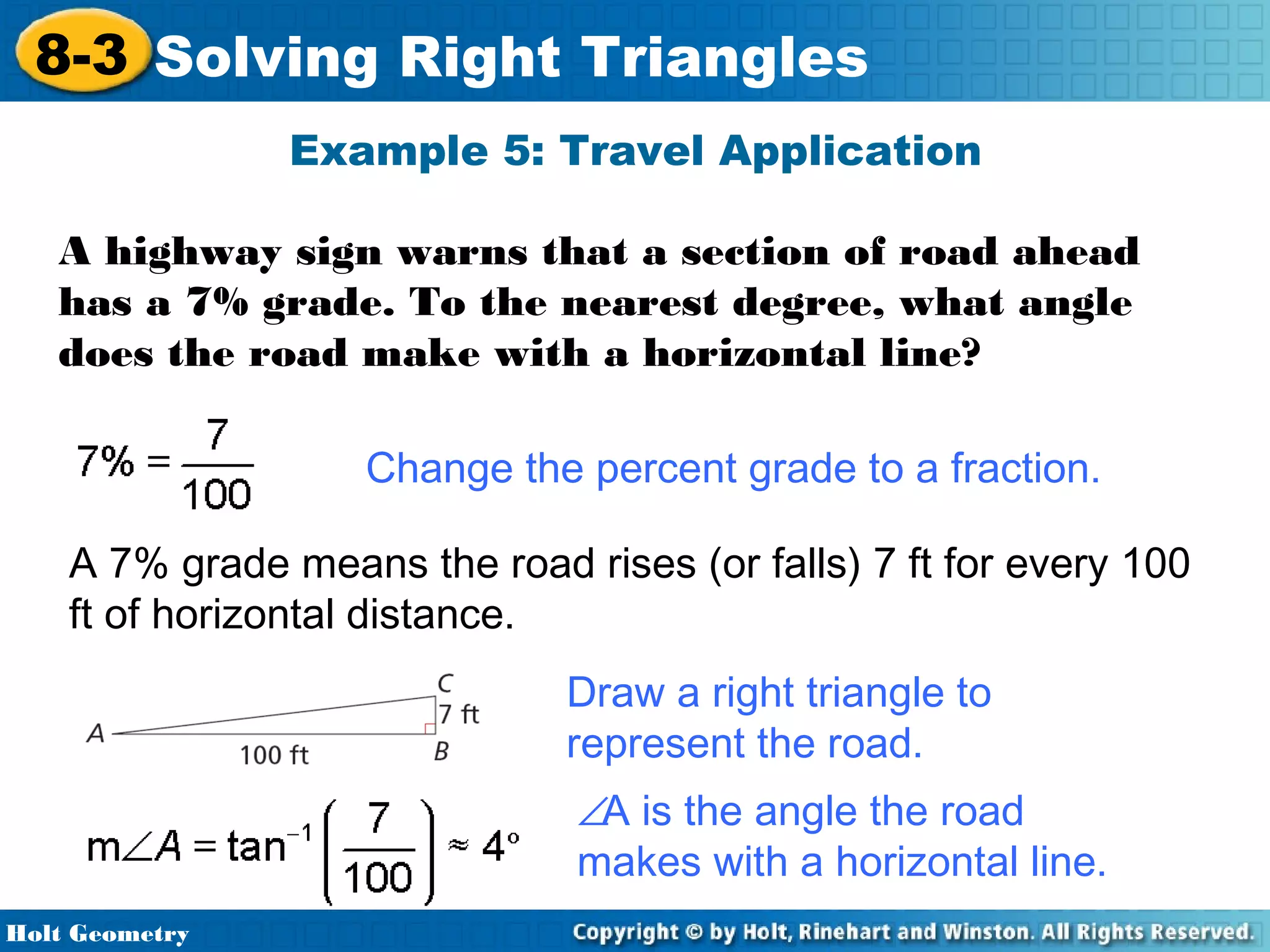 8-3 Solving Right Triangles
Example 5: Travel Application
A highway sign warns that a section of road ahead
has a 7% grade. To the nearest degree, what angle
does the road make with a horizontal line?
Change the percent grade to a fraction.
A 7% grade means the road rises (or falls) 7 ft for every 100
ft of horizontal distance.
Draw a right triangle to
represent the road.
∠A is the angle the road
makes with a horizontal line.
Holt Geometry

 