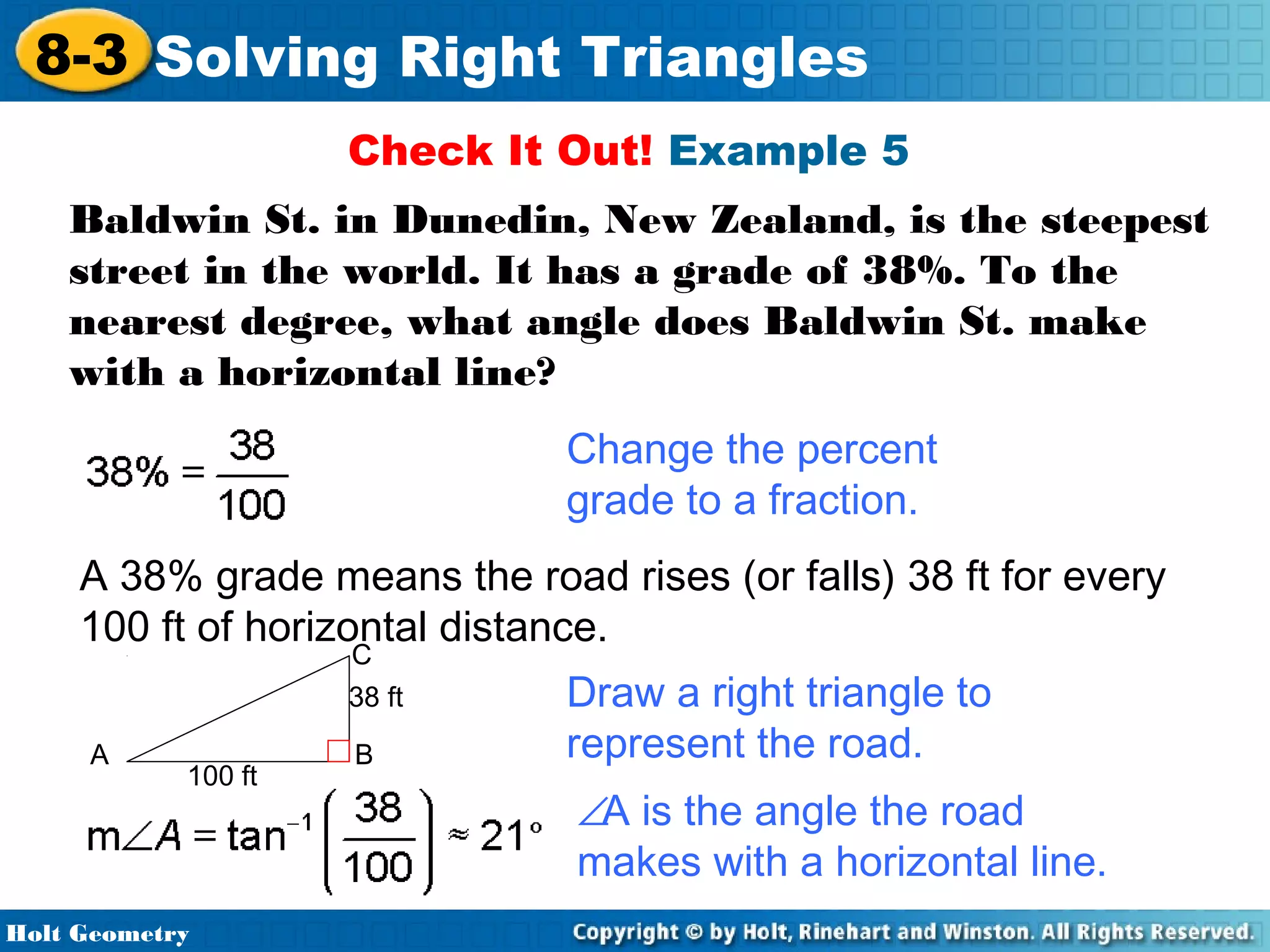 8-3 Solving Right Triangles
Check It Out! Example 5
Baldwin St. in Dunedin, New Zealand, is the steepest
street in the world. It has a grade of 38%. To the
nearest degree, what angle does Baldwin St. make
with a horizontal line?
Change the percent
grade to a fraction.
A 38% grade means the road rises (or falls) 38 ft for every
100 ft of horizontal distance.
C
38 ft

A

100 ft

Holt Geometry

B

Draw a right triangle to
represent the road.
∠A is the angle the road
makes with a horizontal line.

 