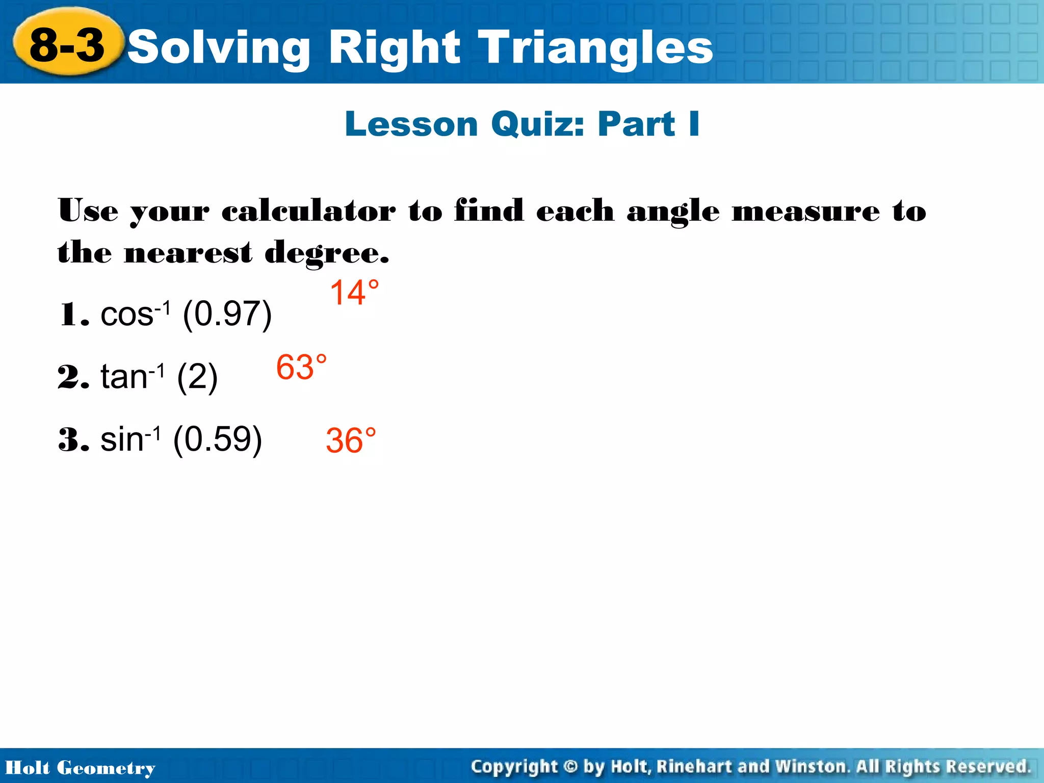8-3 Solving Right Triangles
Lesson Quiz: Part I
Use your calculator to find each angle measure to
the nearest degree.
14°
-1
1. cos (0.97)
2. tan-1 (2)
3. sin-1 (0.59)

Holt Geometry

63°
36°

 