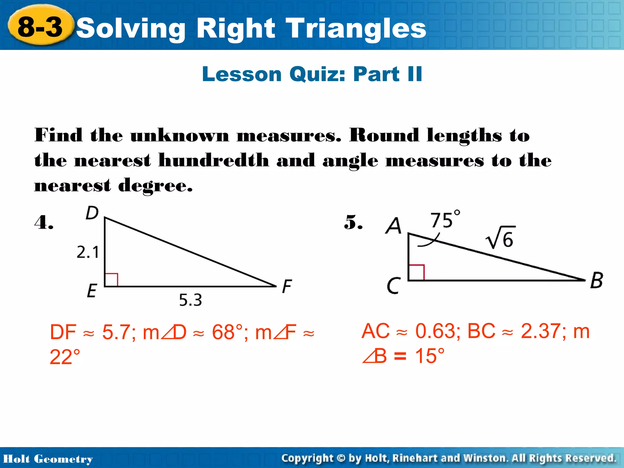 8-3 Solving Right Triangles
Lesson Quiz: Part II
Find the unknown measures. Round lengths to
the nearest hundredth and angle measures to the
nearest degree.
4.

DF ≈ 5.7; m∠D ≈ 68°; m∠F ≈
22°

Holt Geometry

5.

AC ≈ 0.63; BC ≈ 2.37; m
∠B = 15°

 