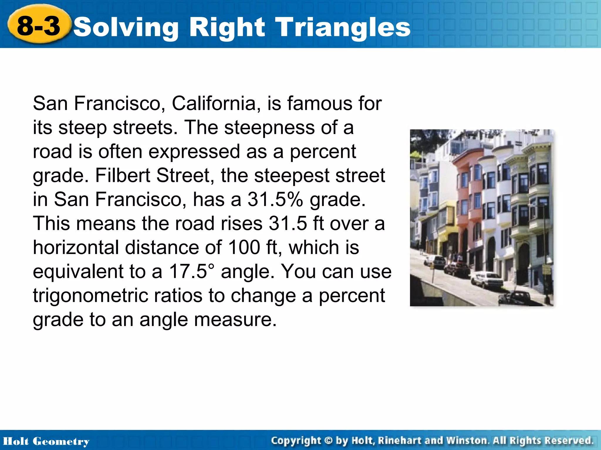 8-3 Solving Right Triangles
San Francisco, California, is famous for
its steep streets. The steepness of a
road is often expressed as a percent
grade. Filbert Street, the steepest street
in San Francisco, has a 31.5% grade.
This means the road rises 31.5 ft over a
horizontal distance of 100 ft, which is
equivalent to a 17.5° angle. You can use
trigonometric ratios to change a percent
grade to an angle measure.

Holt Geometry

 