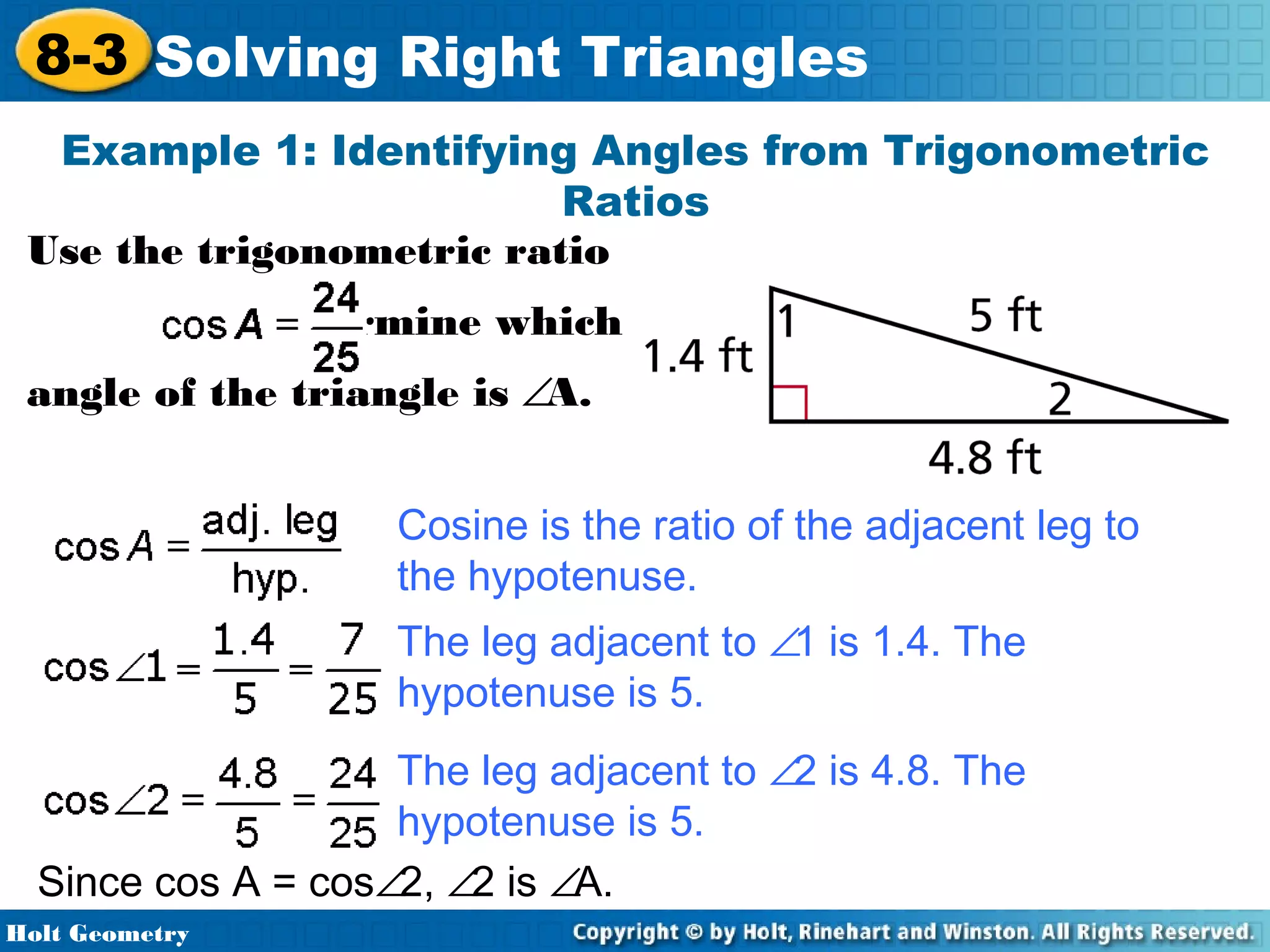 8-3 Solving Right Triangles
Example 1: Identifying Angles from Trigonometric
Ratios
Use the trigonometric ratio
to determine which
angle of the triangle is ∠A.
Cosine is the ratio of the adjacent leg to
the hypotenuse.
The leg adjacent to ∠1 is 1.4. The
hypotenuse is 5.
The leg adjacent to ∠2 is 4.8. The
hypotenuse is 5.
Since cos A = cos∠2, ∠2 is ∠A.
Holt Geometry

 