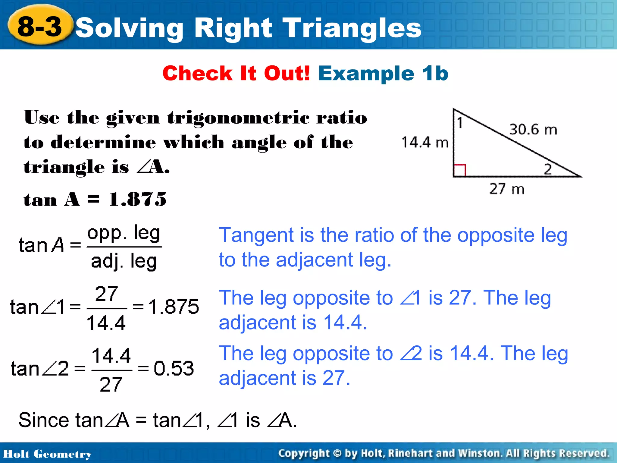 8-3 Solving Right Triangles
Check It Out! Example 1b
Use the given trigonometric ratio
to determine which angle of the
triangle is ∠A.
tan A = 1.875
Tangent is the ratio of the opposite leg
to the adjacent leg.
The leg opposite to ∠1 is 27. The leg
adjacent is 14.4.
The leg opposite to ∠2 is 14.4. The leg
adjacent is 27.
Since tan∠A = tan∠1, ∠1 is ∠A.
Holt Geometry

 