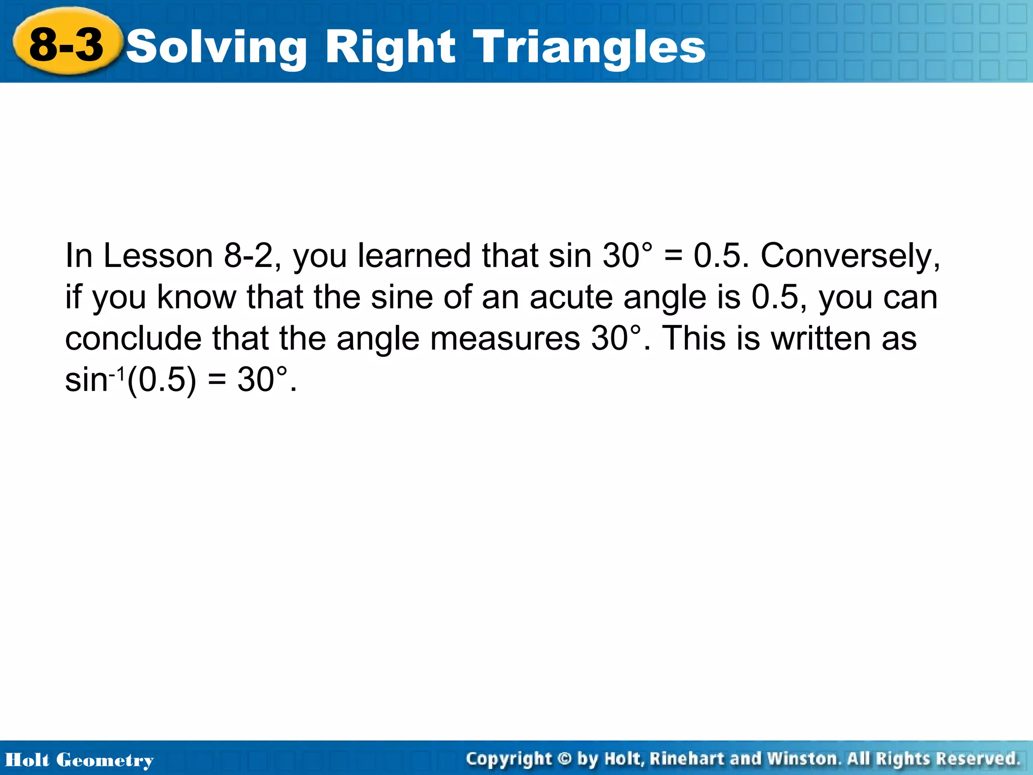 8-3 Solving Right Triangles

In Lesson 8-2, you learned that sin 30° = 0.5. Conversely,
if you know that the sine of an acute angle is 0.5, you can
conclude that the angle measures 30°. This is written as
sin-1(0.5) = 30°.

Holt Geometry

 
