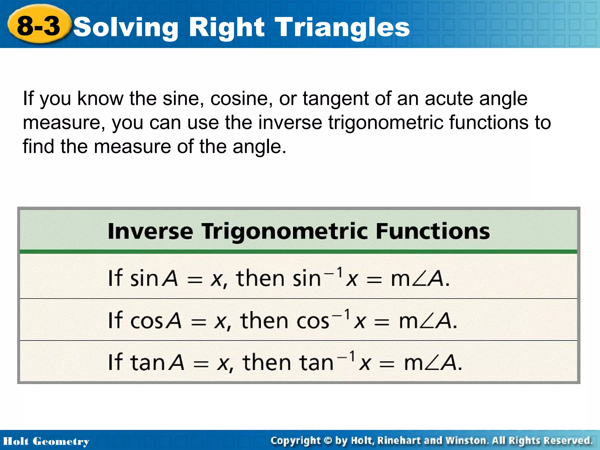 8-3 Solving Right Triangles
If you know the sine, cosine, or tangent of an acute angle
measure, you can use the inverse trigonometric functions to
find the measure of the angle.

Holt Geometry

 