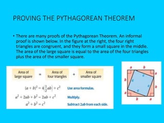 PROVING THE PYTHAGOREAN THEOREM
• There are many proofs of the Pythagorean Theorem. An informal
proof is shown below. In the figure at the right, the four right
triangles are congruent, and they form a small square in the middle.
The area of the large square is equal to the area of the four triangles
plus the area of the smaller square.
 