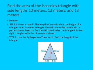 Find the area of the isosceles triangle with
side lengths 10 meters, 13 meters, and 13
meters.
• Solution
• STEP 1: Draw a sketch. The length of an altitude is the height of a
triangle. In an isosceles triangle, the altitude to the base is also a
perpendicular bisector. So, the altitude divides the triangle into two
right triangles with the dimensions shown.
• STEP 2: Use the Pythagorean Theorem to find the height of the
triangle.
 