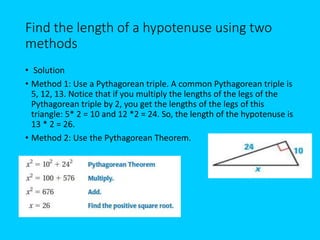 Find the length of a hypotenuse using two
methods
• Solution
• Method 1: Use a Pythagorean triple. A common Pythagorean triple is
5, 12, 13. Notice that if you multiply the lengths of the legs of the
Pythagorean triple by 2, you get the lengths of the legs of this
triangle: 5* 2 = 10 and 12 *2 = 24. So, the length of the hypotenuse is
13 * 2 = 26.
• Method 2: Use the Pythagorean Theorem.
 