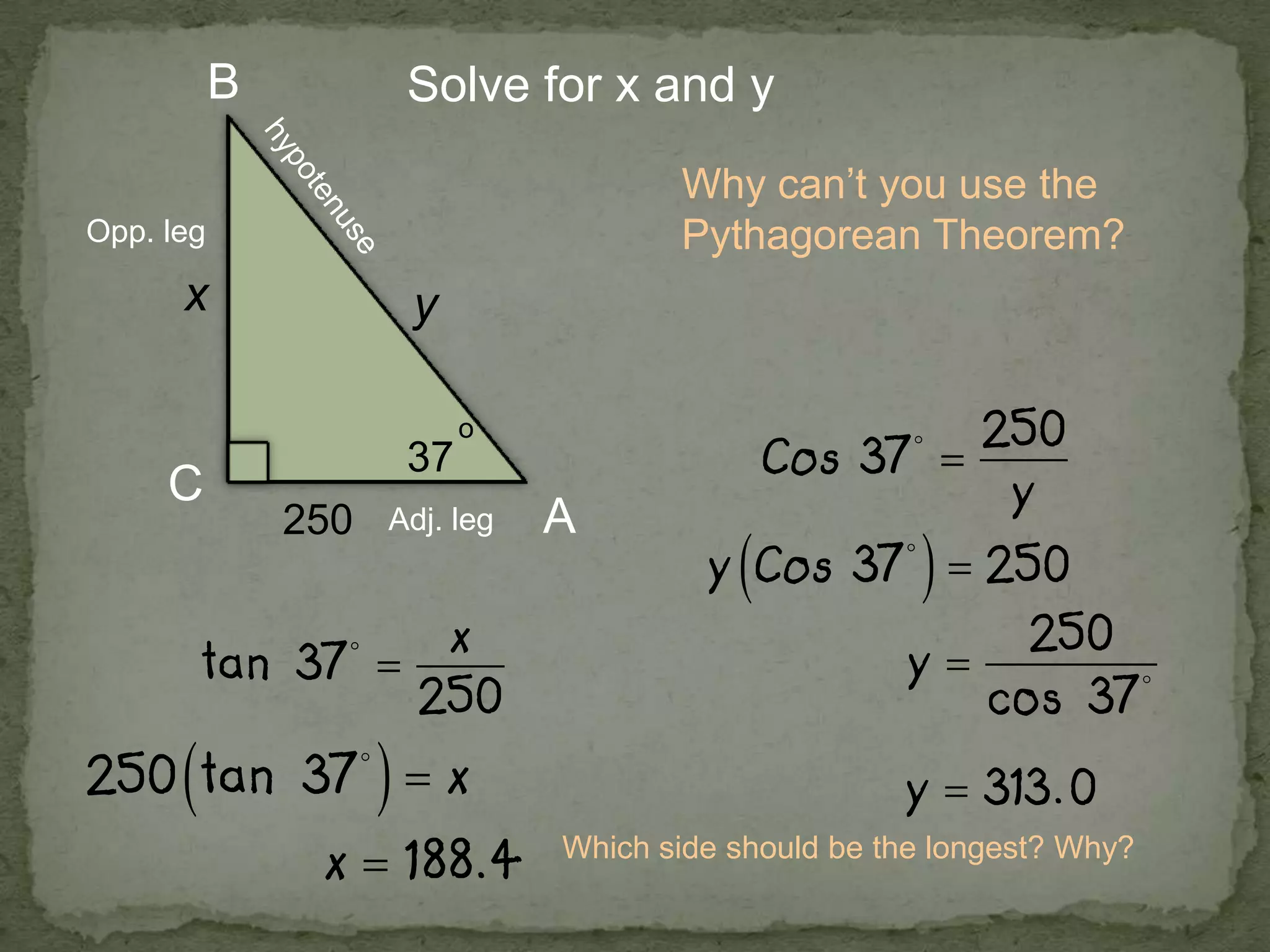 A
B
C
x y
250
37
o
Solve for x and y
Why can’t you use the
Pythagorean Theorem?Opp. leg
Adj. leg
Which side should be the longest? Why?
 