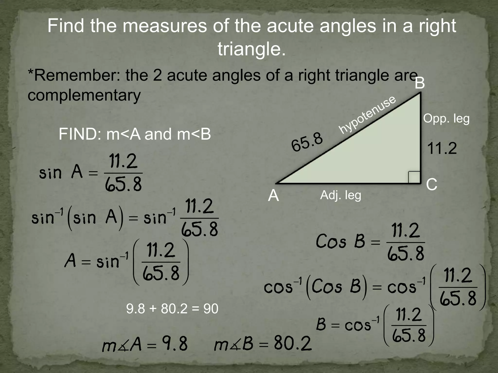 Find the measures of the acute angles in a right
triangle.
*Remember: the 2 acute angles of a right triangle are
complementary
FIND: m<A and m<B
A
B
C
11.2
Opp. leg
Adj. leg
9.8 + 80.2 = 90
 