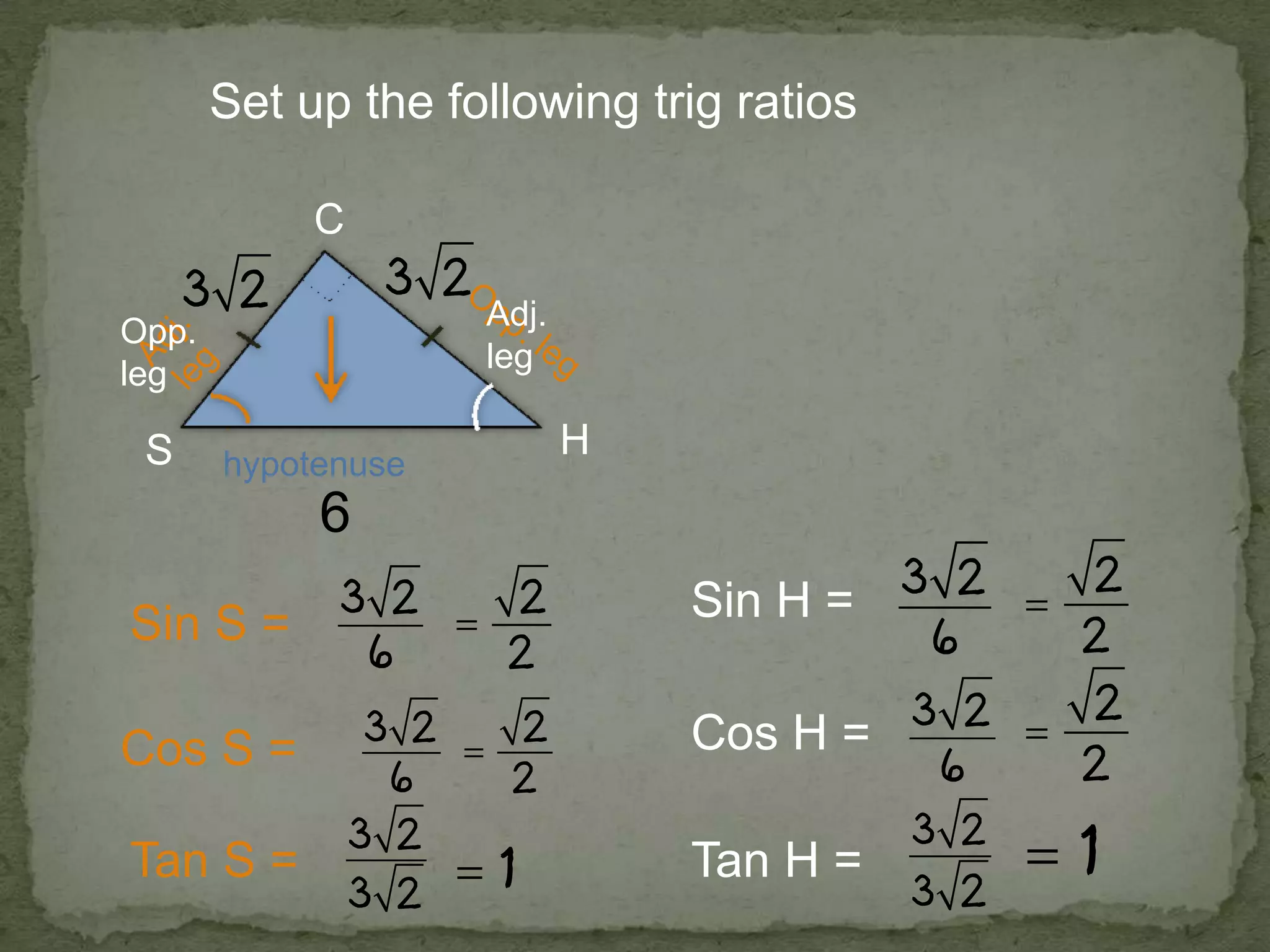 hypotenuse
Set up the following trig ratios
H
C
6
Sin S =
Cos S =
Tan S =
Sin H =
Cos H =
Tan H =
Adj.
leg
Opp.
leg
 