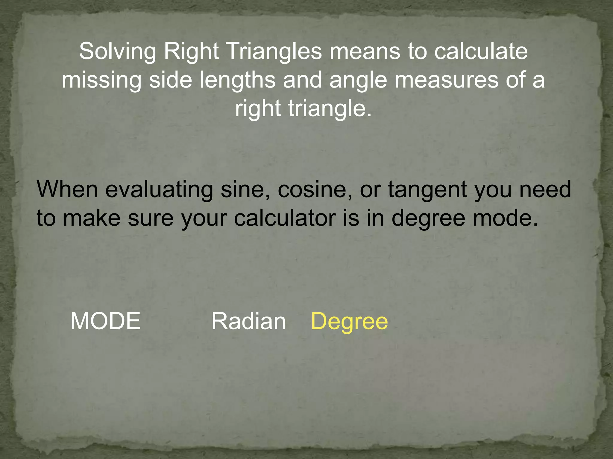 Solving Right Triangles means to calculate
missing side lengths and angle measures of a
right triangle.
When evaluating sine, cosine, or tangent you need
to make sure your calculator is in degree mode.
MODE Radian Degree
 