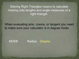 Solving Right Triangles means to calculate
missing side lengths and angle measures of a
right triangle.
When evaluating sine, cosine, or tangent you need
to make sure your calculator is in degree mode.
MODE Radian Degree
 
