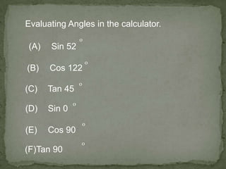 Evaluating Angles in the calculator.
(A) Sin 52
o
(B) Cos 122
o
(C) Tan 45
o
(D) Sin 0
o
(E) Cos 90
o
(F)Tan 90
o
 