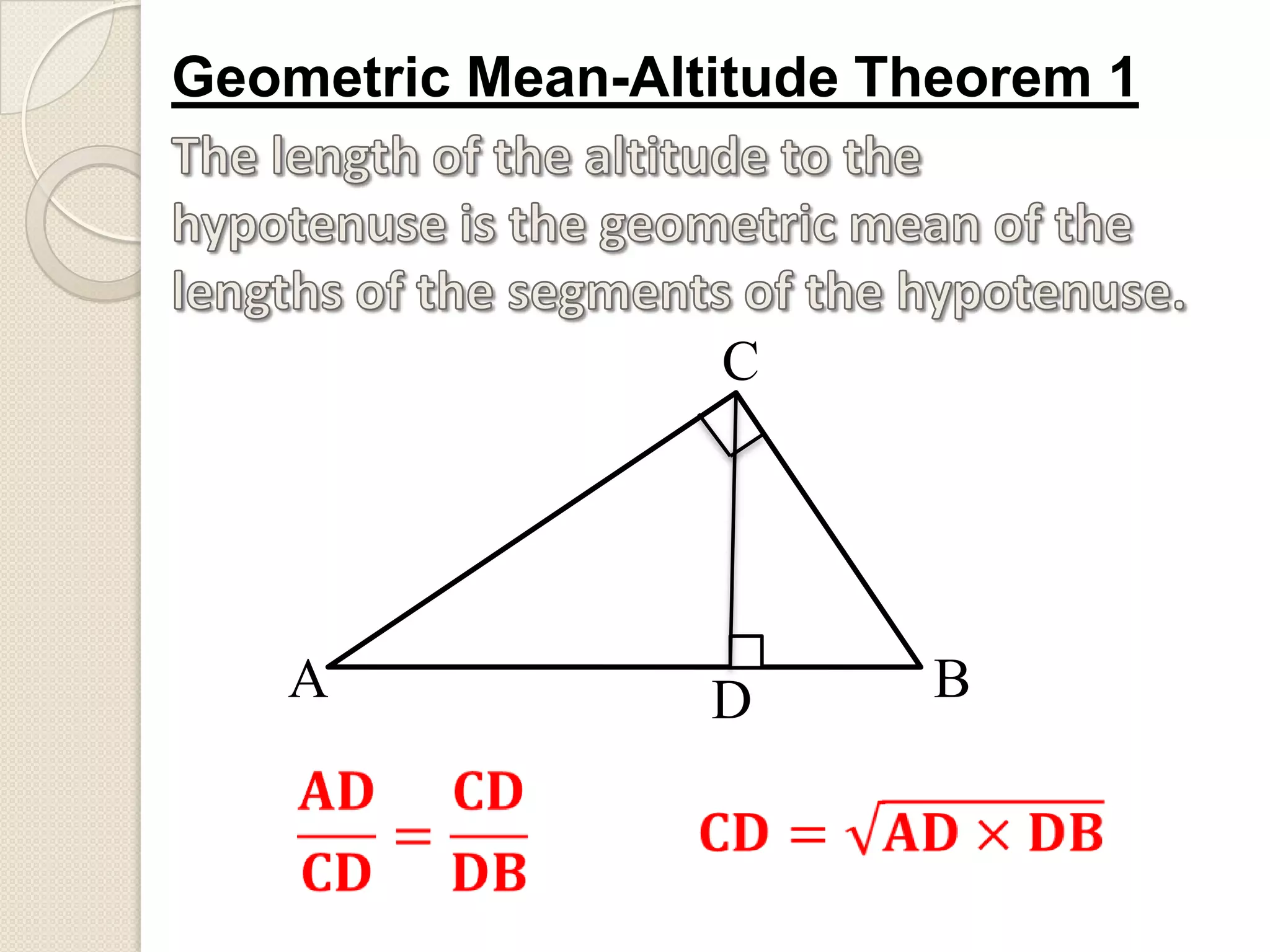 Geometric Mean-Altitude Theorem 1The length of the altitude to the hypotenuse is the geometric mean of the lengths of the segments of the hypotenuse.CABD𝐀𝐃𝐂𝐃=𝐂𝐃𝐃𝐁 𝐂𝐃=𝐀𝐃×𝐃𝐁 