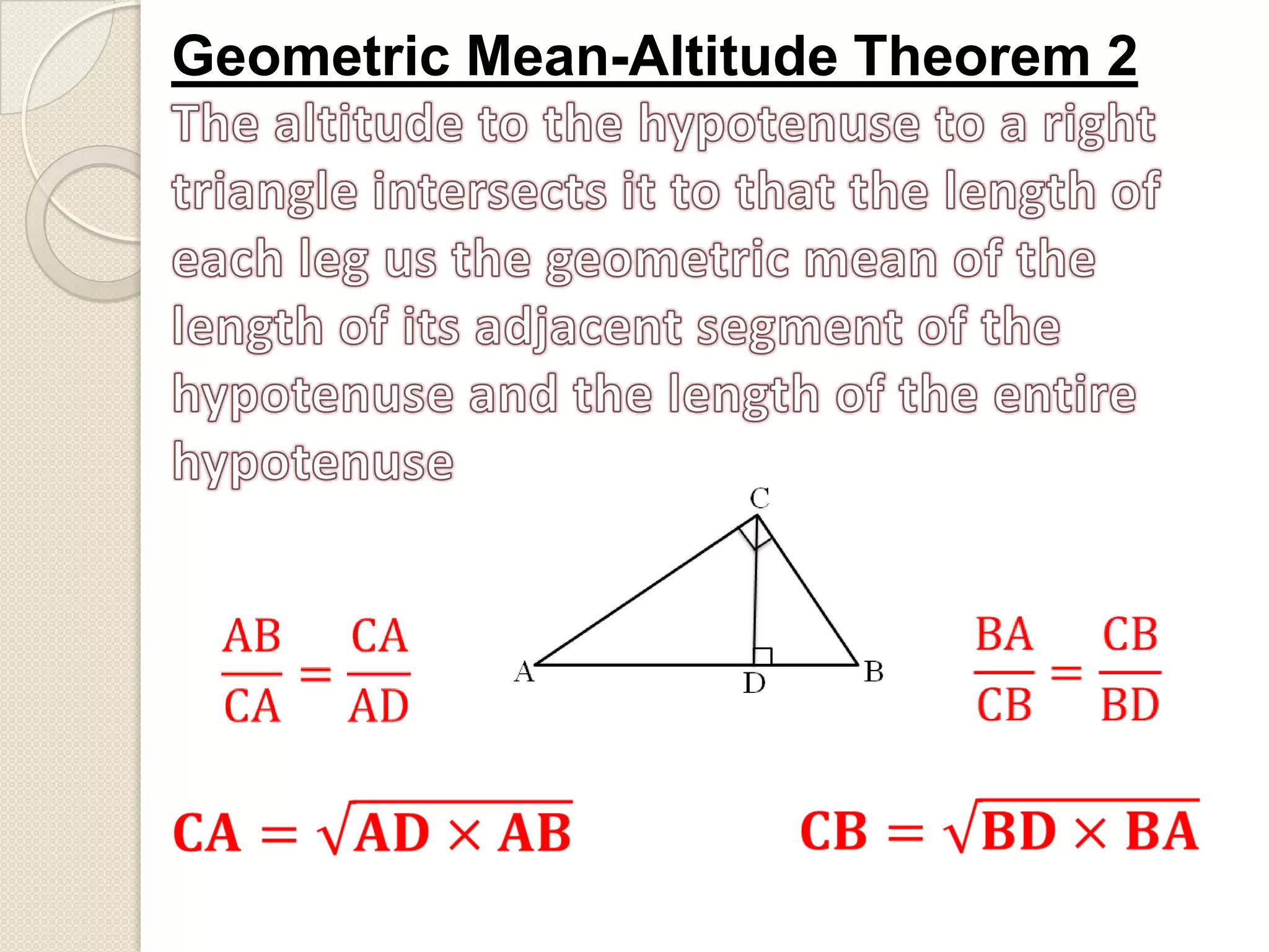 Geometric Mean-Altitude Theorem 2The altitude to the hypotenuse to a right triangle intersects it to that the length of each leg us the geometric mean of the length of its adjacent segment of the hypotenuse and the length of the entire hypotenuseBACB=CBBD ABCA=CAAD 𝐂𝐁=𝐁𝐃×𝐁𝐀 𝐂𝐀=𝐀𝐃×𝐀𝐁 