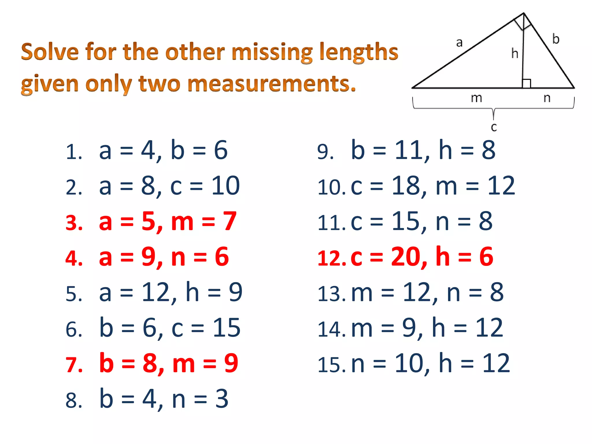 Solve for the other missing lengths given only two measurements.a = 4, b = 6a = 8, c = 10a = 5, m = 7a = 9, n = 6a = 12, h = 9b = 6, c = 15b = 8, m = 9b = 4, n = 3b = 11, h = 8c = 18, m = 12c = 15, n = 8c = 20, h = 6m = 12, n = 8m = 9, h = 12n = 10, h = 12