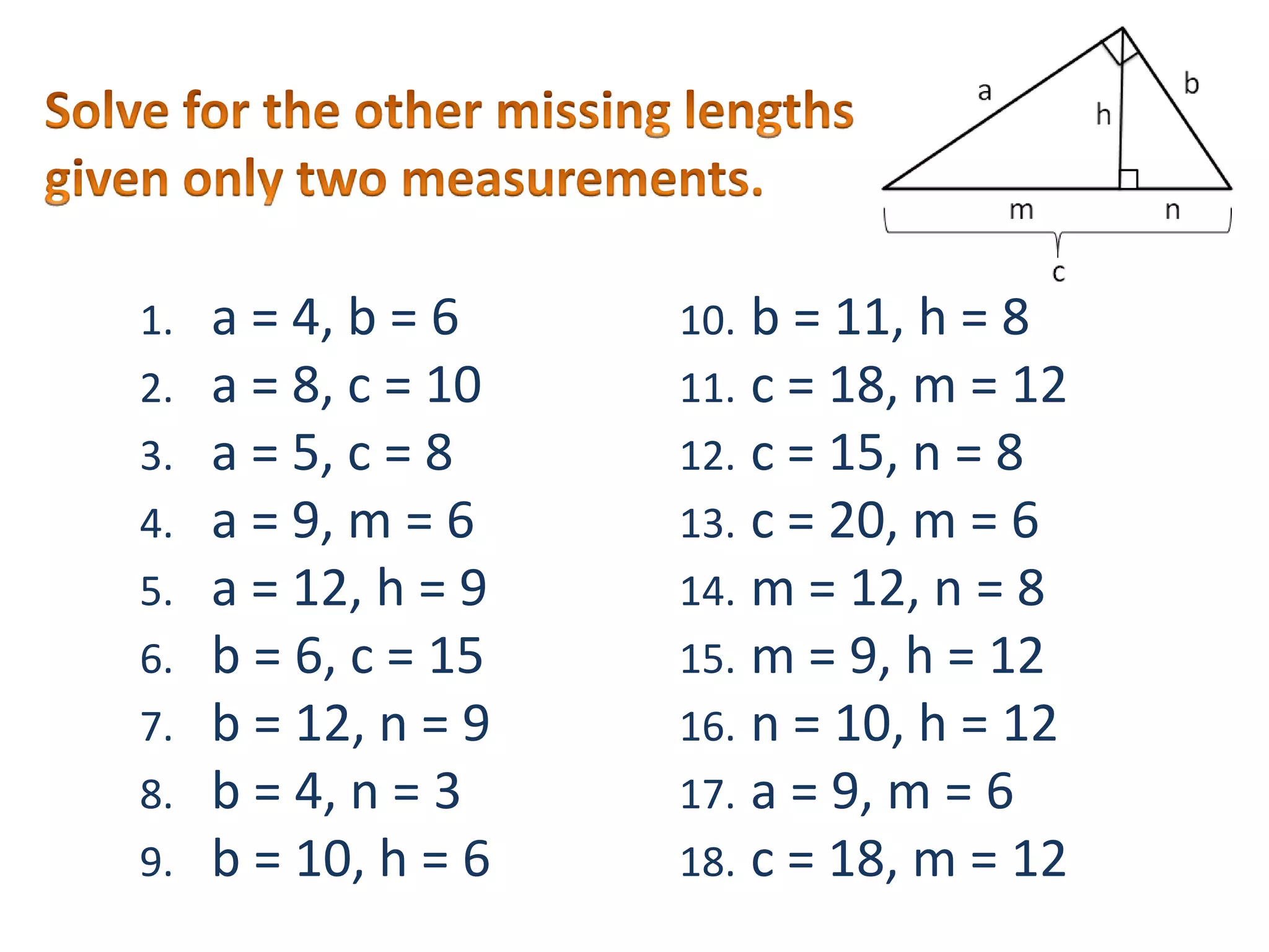 Solve for the other missing lengths given only two measurements.a = 4, b = 6a = 8, c = 10a = 5, c = 8a = 9, m = 6a = 12, h = 9b = 6, c = 15b = 12, n = 9b = 4, n = 3b = 10, h = 6b = 11, h = 8c = 18, m = 12c = 15, n = 8c = 20, m = 6m = 12, n = 8m = 9, h = 12n = 10, h = 12a = 9, m = 6c = 18, m = 12