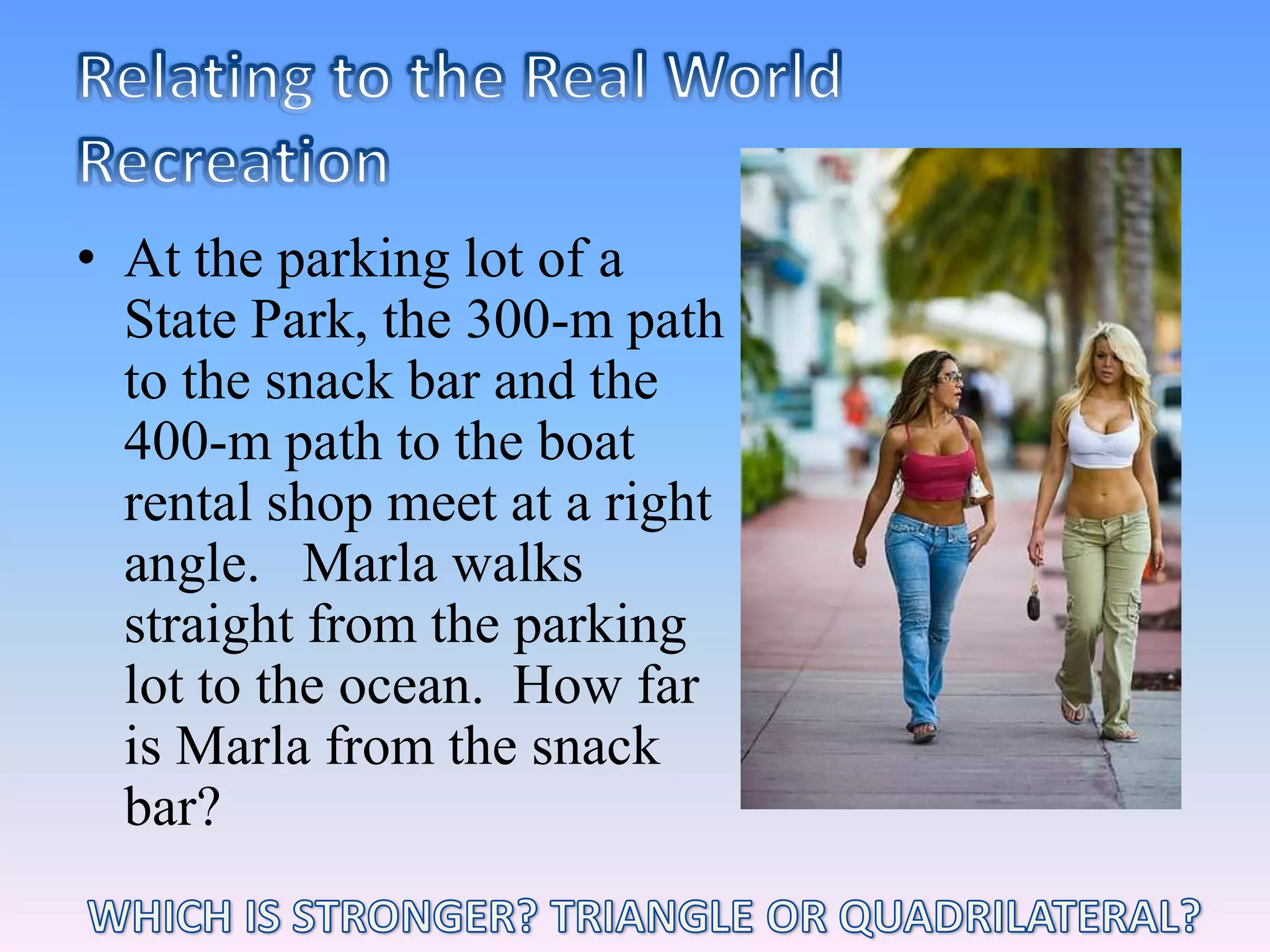 Relating to the Real WorldRecreationAt the parking lot of a State Park, the 300-m path to the snack bar and the 400-m path to the boat rental shop meet at a right angle.   Marla walks straight from the parking lot to the ocean.  How far is Marla from the snack bar?WHICH IS STRONGER? TRIANGLE OR QUADRILATERAL?