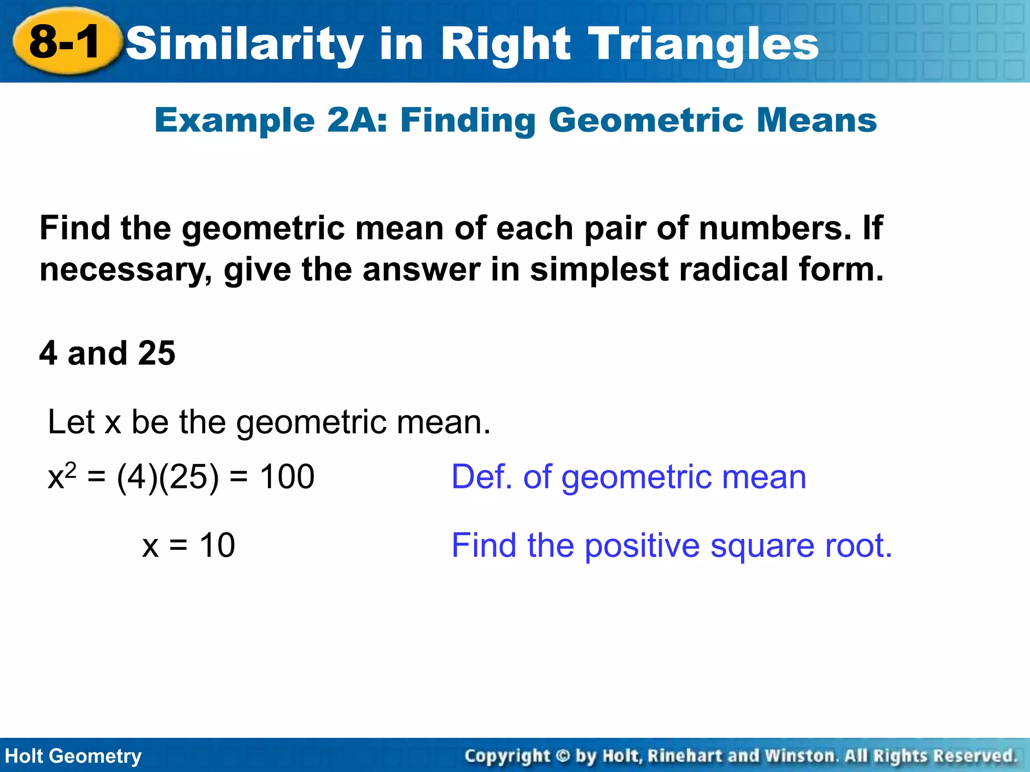 8-1 Similarity in Right Triangles
Example 2A: Finding Geometric Means
Find the geometric mean of each pair of numbers. If
necessary, give the answer in simplest radical form.
4 and 25

Let x be the geometric mean.
x2 = (4)(25) = 100
x = 10

Holt Geometry

Def. of geometric mean
Find the positive square root.

 