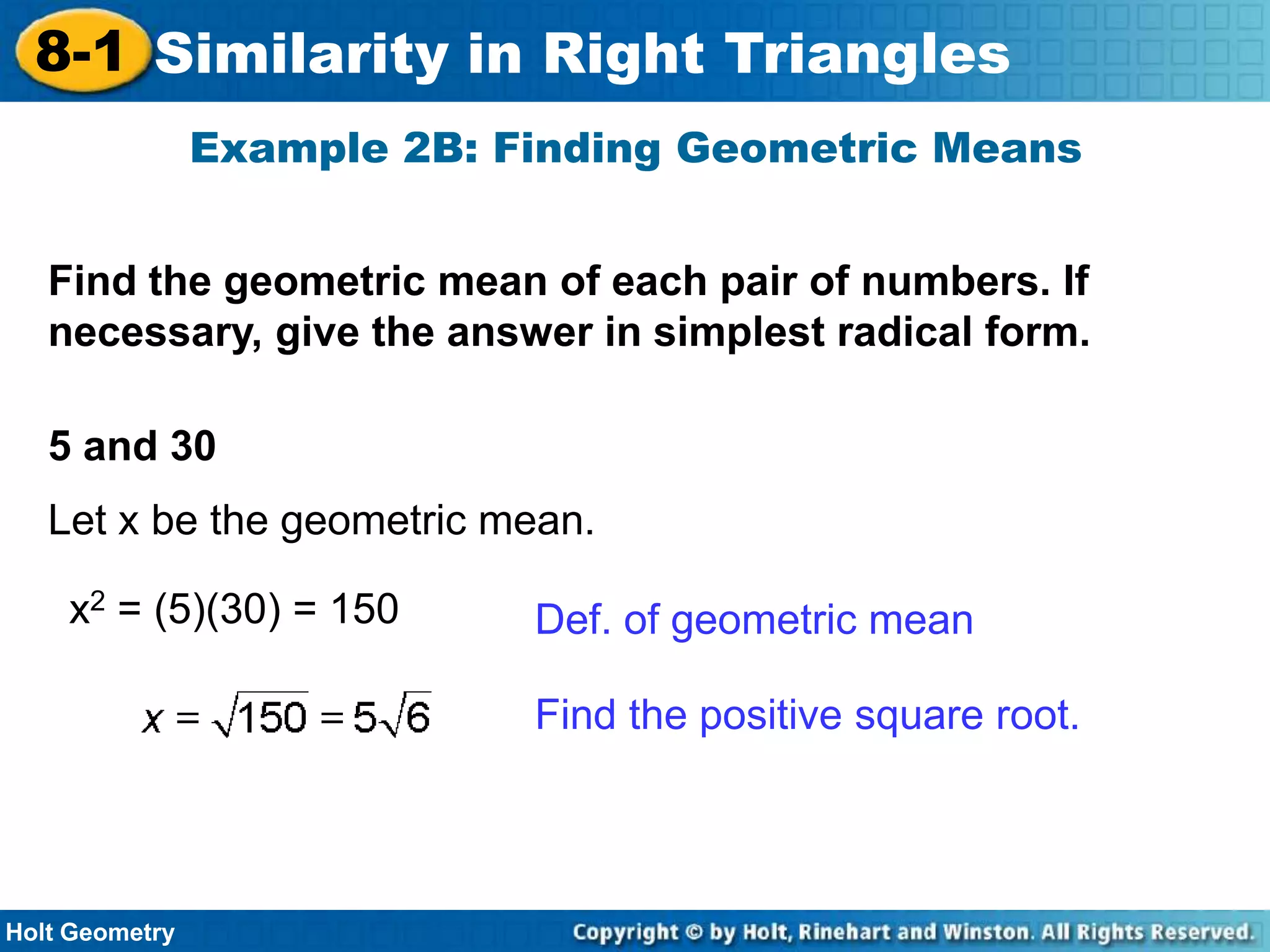 8-1 Similarity in Right Triangles
Example 2B: Finding Geometric Means
Find the geometric mean of each pair of numbers. If
necessary, give the answer in simplest radical form.
5 and 30

Let x be the geometric mean.
x2 = (5)(30) = 150

Def. of geometric mean
Find the positive square root.

Holt Geometry

 