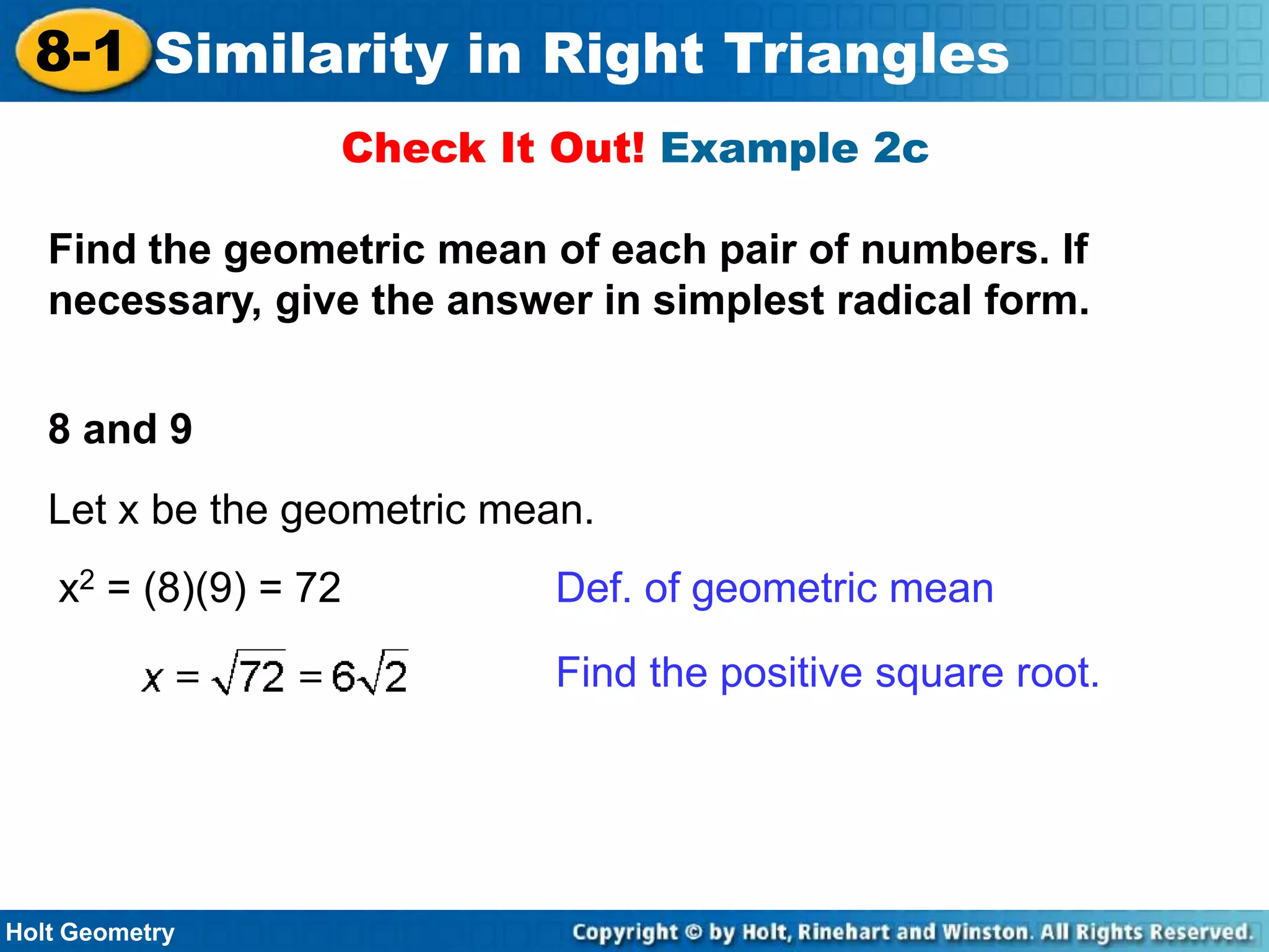 8-1 Similarity in Right Triangles
Check It Out! Example 2c
Find the geometric mean of each pair of numbers. If
necessary, give the answer in simplest radical form.
8 and 9
Let x be the geometric mean.
x2 = (8)(9) = 72

Def. of geometric mean
Find the positive square root.

Holt Geometry

 
