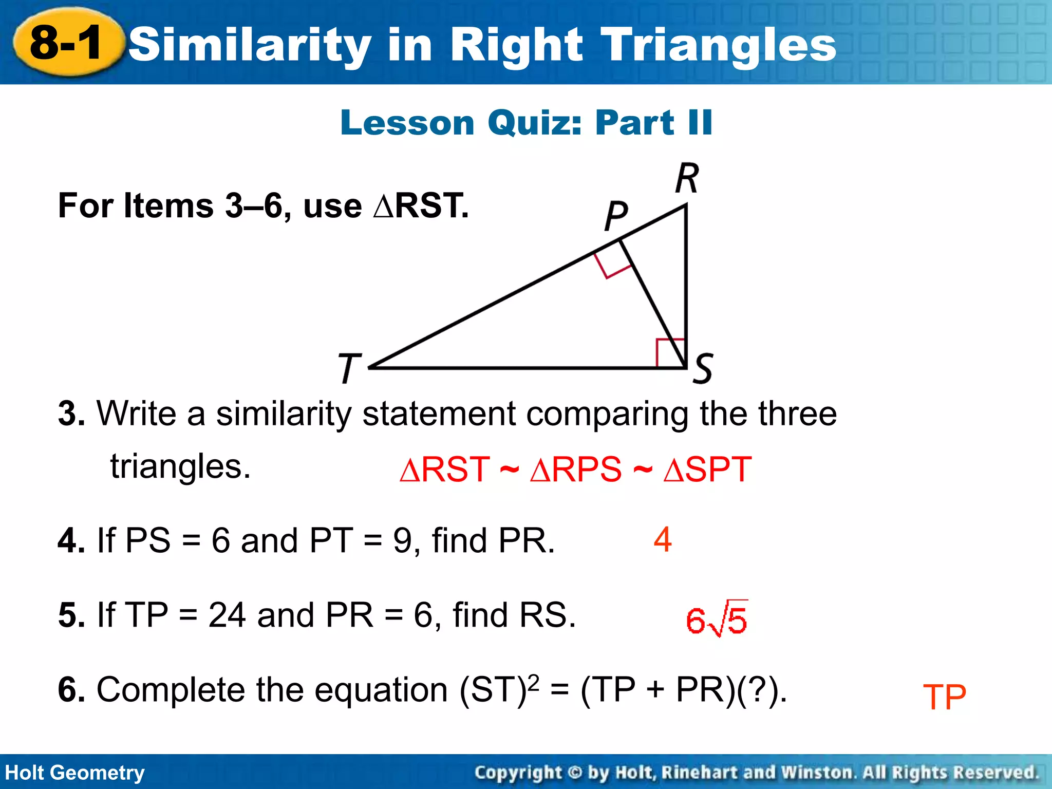 8-1 Similarity in Right Triangles
Lesson Quiz: Part II
For Items 3–6, use ∆RST.

3. Write a similarity statement comparing the three

triangles.

∆RST ~ ∆RPS ~ ∆SPT

4. If PS = 6 and PT = 9, find PR.

4

5. If TP = 24 and PR = 6, find RS.

6. Complete the equation (ST)2 = (TP + PR)(?).
Holt Geometry

TP

 