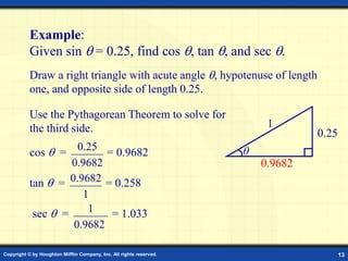 Copyright © by Houghton Mifflin Company, Inc. All rights reserved. 13
Example:
Given sin  = 0.25, find cos , tan , and sec .
cos  = = 0.9682
tan  = = 0.258
sec  = = 1.033
1
9682
.
0
9682
.
0
25
.
0
0.9682
1
Use the Pythagorean Theorem to solve for
the third side.
0.9682
Draw a right triangle with acute angle , hypotenuse of length
one, and opposite side of length 0.25.
θ
1
0.25
 