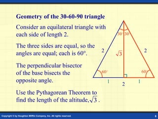 Copyright © by Houghton Mifflin Company, Inc. All rights reserved. 6
60○ 60○
Consider an equilateral triangle with
each side of length 2.
The perpendicular bisector
of the base bisects the
opposite angle.
The three sides are equal, so the
angles are equal; each is 60.
Geometry of the 30-60-90 triangle
2 2
2
1 1
30○ 30○
3
Use the Pythagorean Theorem to
find the length of the altitude, .
3
 