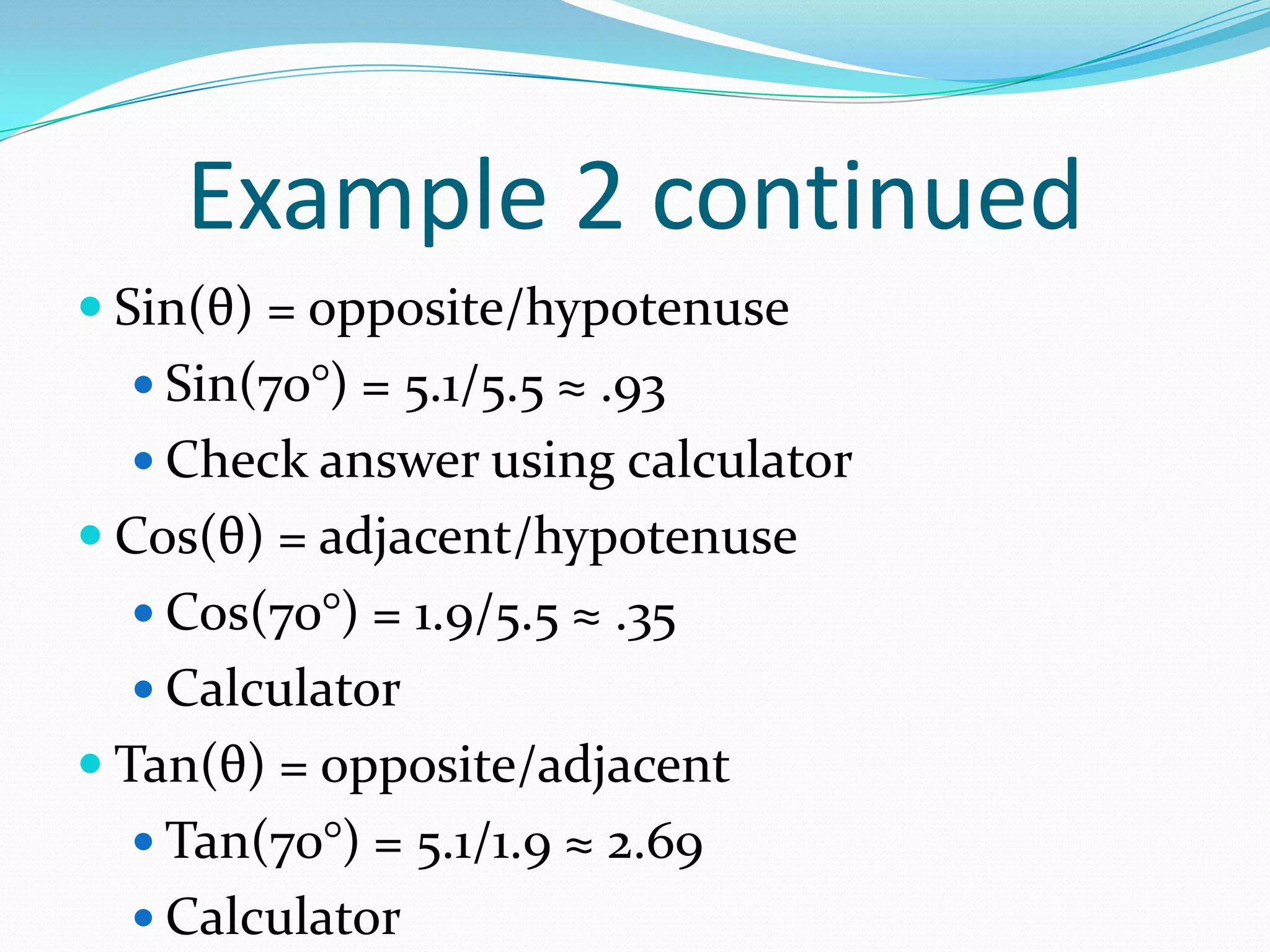 Example 2 continuedSin(θ) = opposite/hypotenuseSin(70°) = 5.1/5.5 ≈ .93Check answer using calculatorCos(θ) = adjacent/hypotenuseCos(70°) = 1.9/5.5 ≈ .35CalculatorTan(θ) = opposite/adjacentTan(70°) = 5.1/1.9 ≈ 2.69Calculator