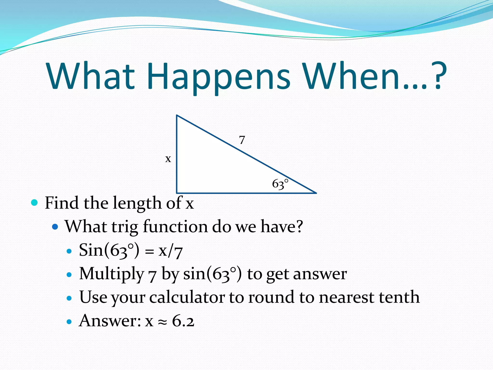 What Happens When…?Find the length of xWhat trig function do we have?Sin(63°) = x/7Multiply 7 by sin(63°) to get answerUse your calculator to round to nearest tenthAnswer: x ≈ 6.27x63°