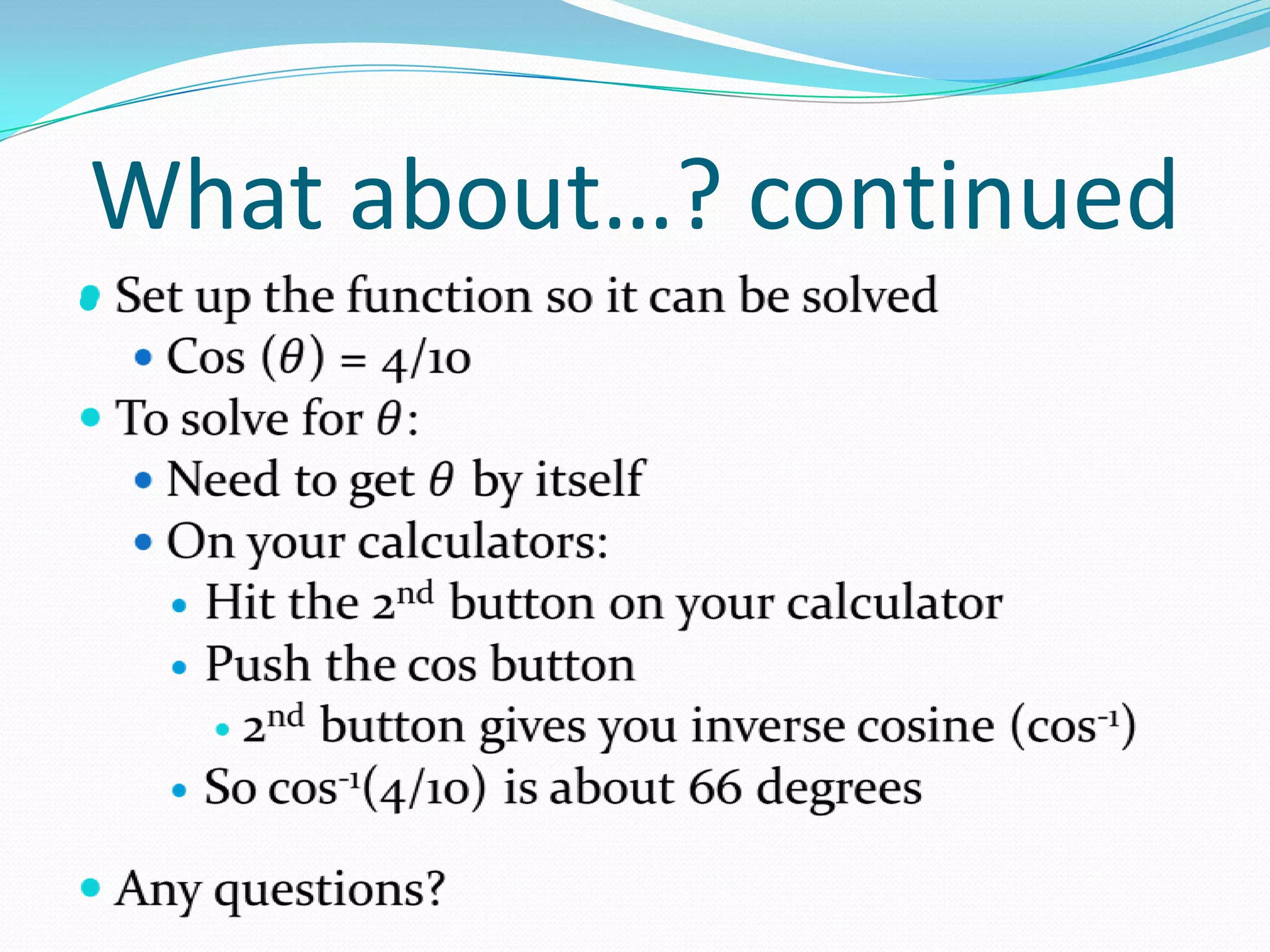 What about…? continuedSet up the function so it can be solvedCos (𝜃) = 4/10To solve for 𝜃:Need to get 𝜃 by itselfOn your calculators:Hit the 2nd button on your calculatorPush the cos button2nd button gives you inverse cosine (cos-1)So cos-1(4/10) is about 66 degreesAny questions? 