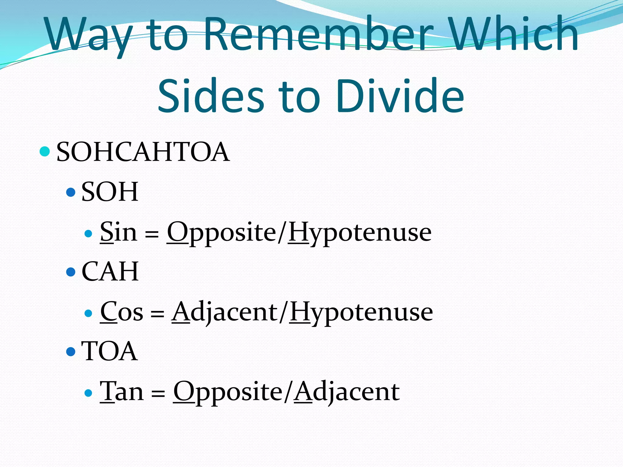Way to Remember Which Sides to DivideSOHCAHTOASOHSin = Opposite/HypotenuseCAHCos = Adjacent/HypotenuseTOATan = Opposite/Adjacent