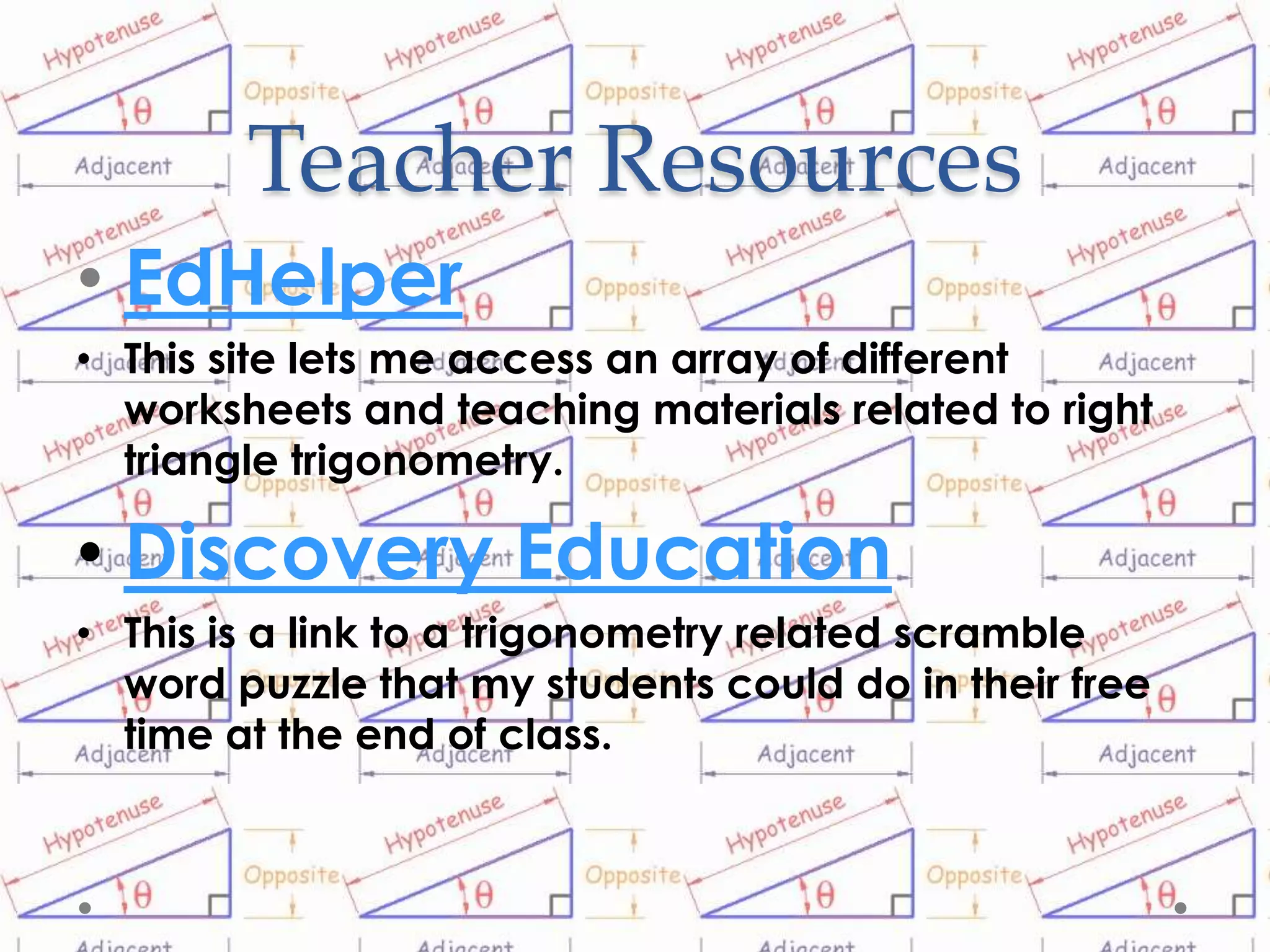 Teacher Resources
• EdHelper
• This site lets me access an array of different
  worksheets and teaching materials related to right
  triangle trigonometry.

• Discovery Education
• This is a link to a trigonometry related scramble
  word puzzle that my students could do in their free
  time at the end of class.
 