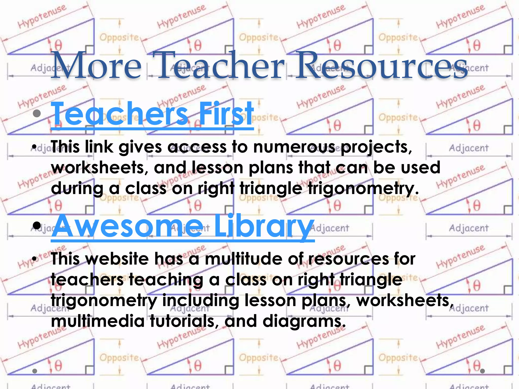 More Teacher Resources
• Teachers First
• This link gives access to numerous projects,
  worksheets, and lesson plans that can be used
  during a class on right triangle trigonometry.

• Awesome Library
• This website has a multitude of resources for
  teachers teaching a class on right triangle
  trigonometry including lesson plans, worksheets,
  multimedia tutorials, and diagrams.
 