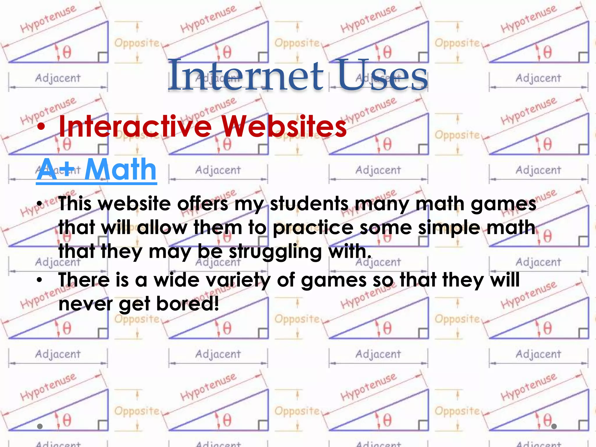Internet Uses
• Interactive Websites
A+ Math
• This website offers my students many math games
  that will allow them to practice some simple math
  that they may be struggling with.
• There is a wide variety of games so that they will
  never get bored!
 