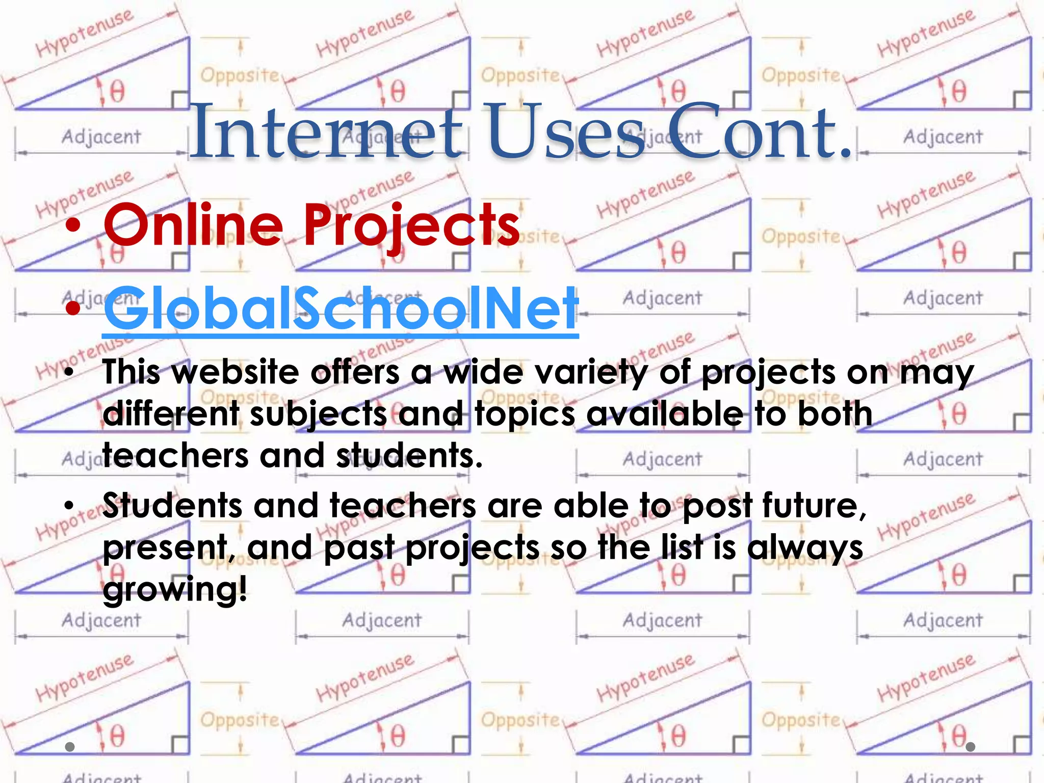 Internet Uses Cont.
• Online Projects
• GlobalSchoolNet
• This website offers a wide variety of projects on may
  different subjects and topics available to both
  teachers and students.
• Students and teachers are able to post future,
  present, and past projects so the list is always
  growing!
 