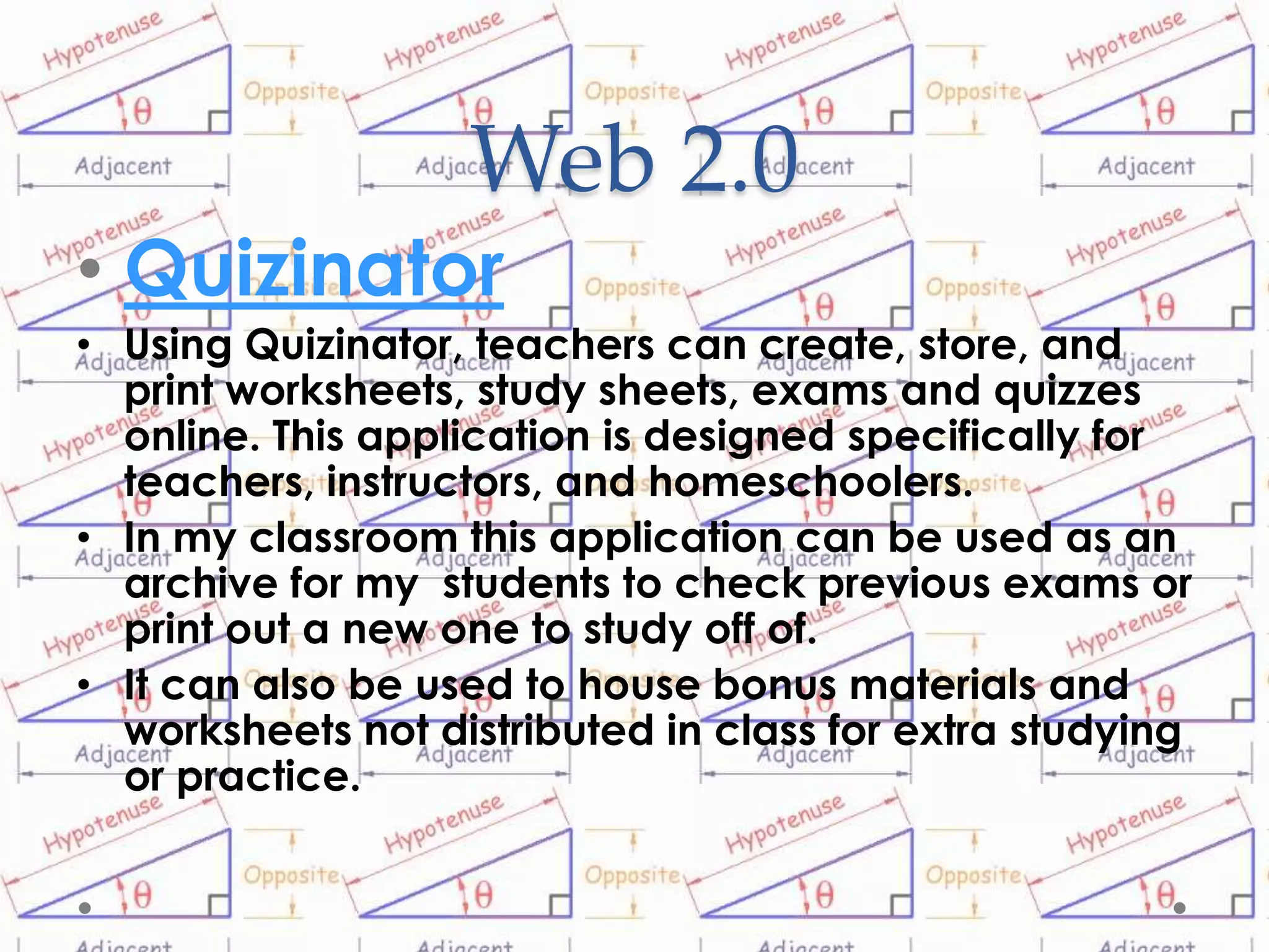 Web 2.0
• Quizinator
• Using Quizinator, teachers can create, store, and
  print worksheets, study sheets, exams and quizzes
  online. This application is designed specifically for
  teachers, instructors, and homeschoolers.
• In my classroom this application can be used as an
  archive for my students to check previous exams or
  print out a new one to study off of.
• It can also be used to house bonus materials and
  worksheets not distributed in class for extra studying
  or practice.
 