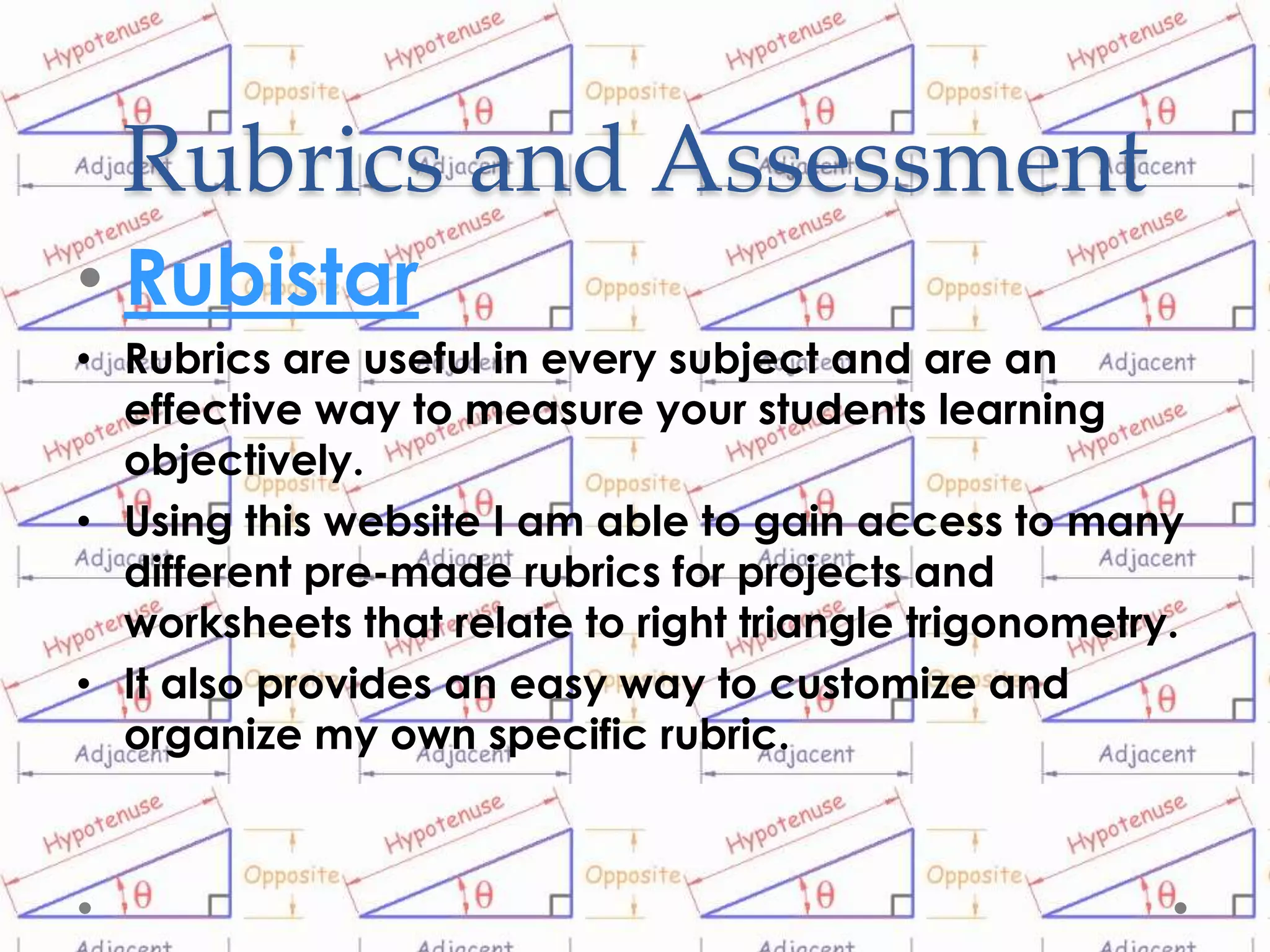 Rubrics and Assessment
• Rubistar
• Rubrics are useful in every subject and are an
  effective way to measure your students learning
  objectively.
• Using this website I am able to gain access to many
  different pre-made rubrics for projects and
  worksheets that relate to right triangle trigonometry.
• It also provides an easy way to customize and
  organize my own specific rubric.
 
