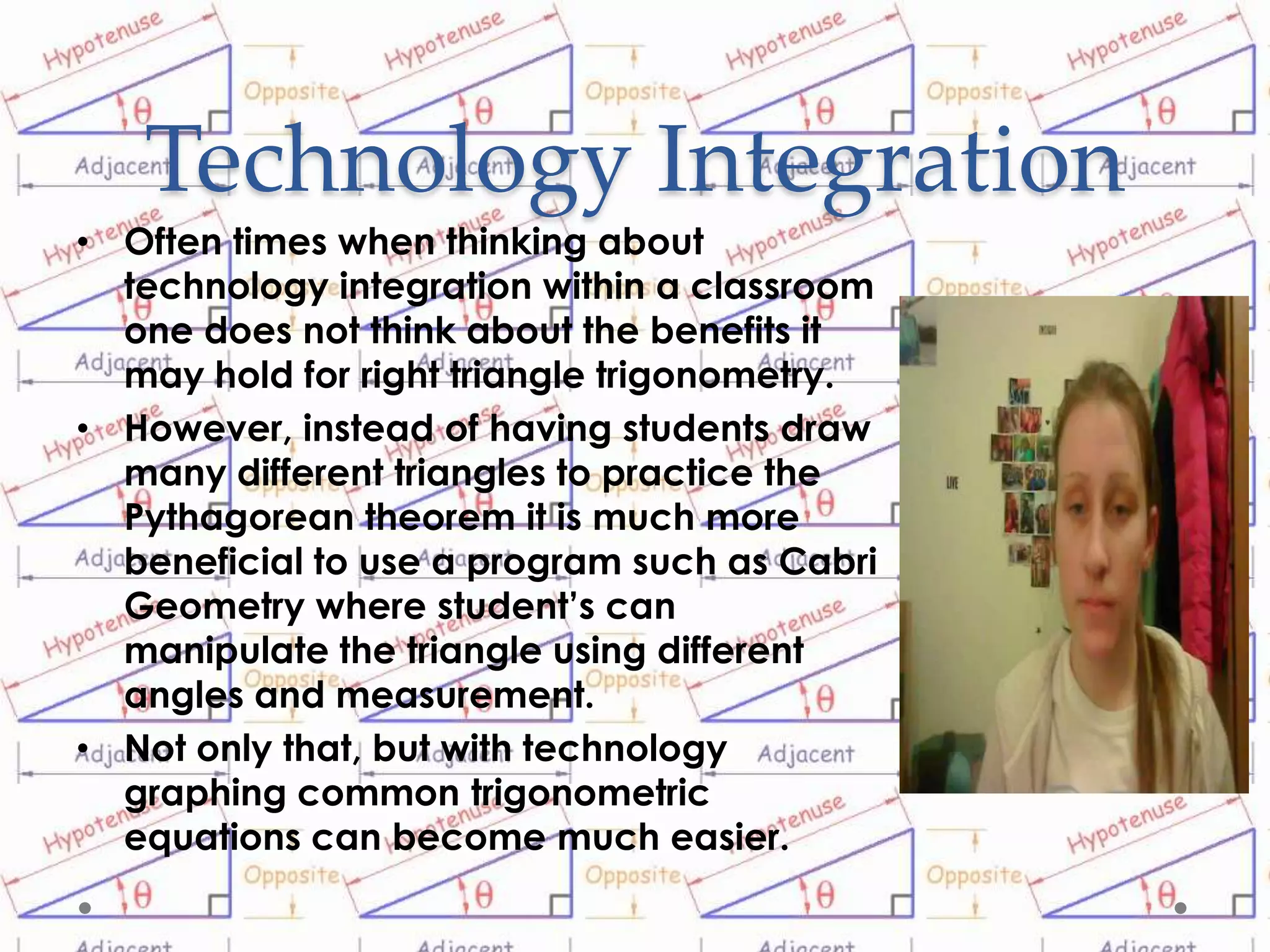 Technology Integration
• Often times when thinking about
  technology integration within a classroom
  one does not think about the benefits it
  may hold for right triangle trigonometry.
• However, instead of having students draw
  many different triangles to practice the
  Pythagorean theorem it is much more
  beneficial to use a program such as Cabri
  Geometry where student’s can
  manipulate the triangle using different
  angles and measurement.
• Not only that, but with technology
  graphing common trigonometric
  equations can become much easier.
 