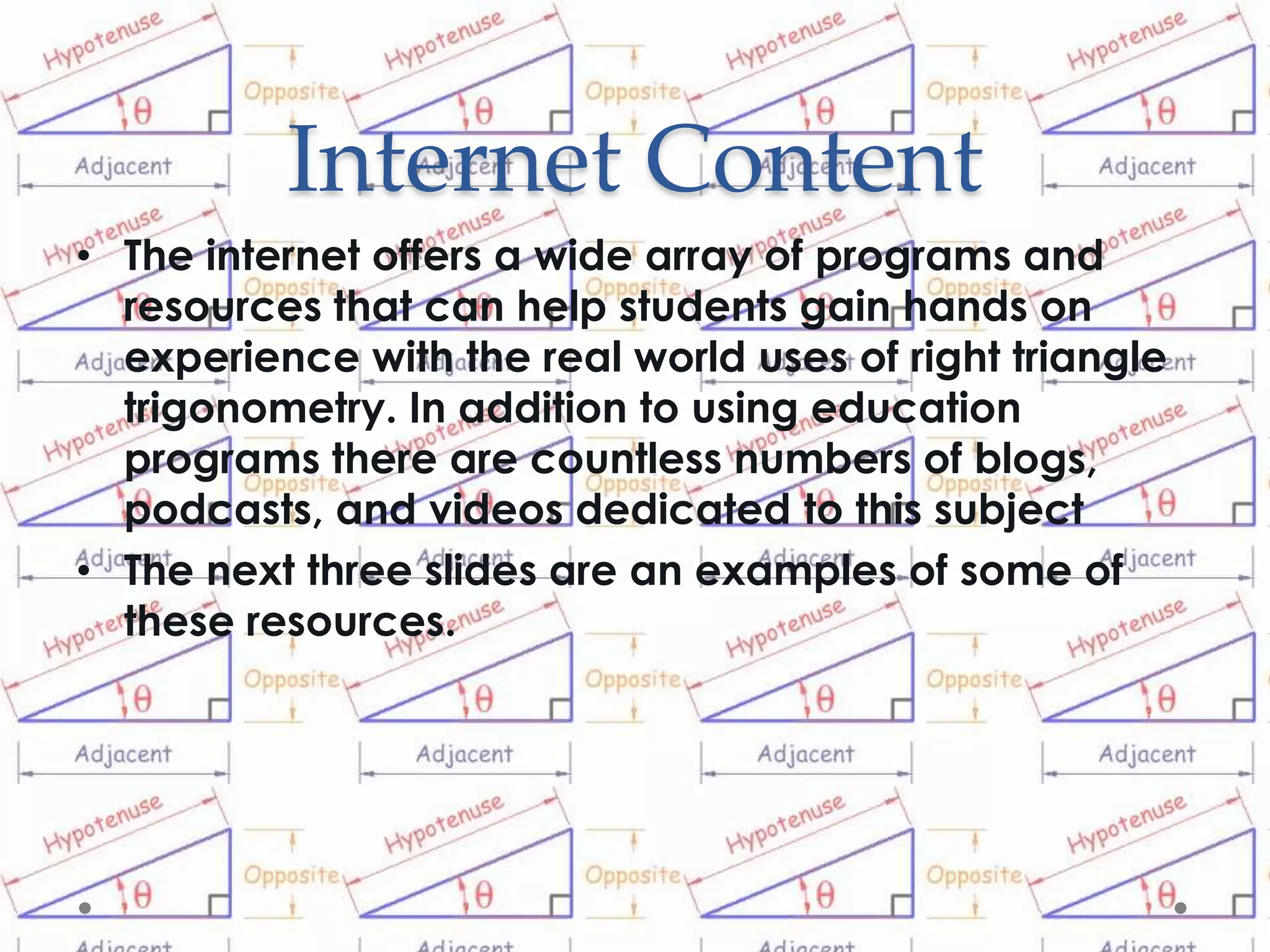 Internet Content
• The internet offers a wide array of programs and
  resources that can help students gain hands on
  experience with the real world uses of right triangle
  trigonometry. In addition to using education
  programs there are countless numbers of blogs,
  podcasts, and videos dedicated to this subject
• The next three slides are an examples of some of
  these resources.
 