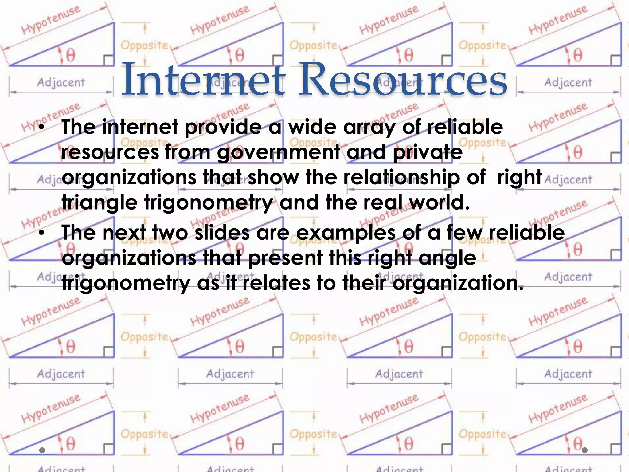 Internet Resources
• The internet provide a wide array of reliable
  resources from government and private
  organizations that show the relationship of right
  triangle trigonometry and the real world.
• The next two slides are examples of a few reliable
  organizations that present this right angle
  trigonometry as it relates to their organization.
 