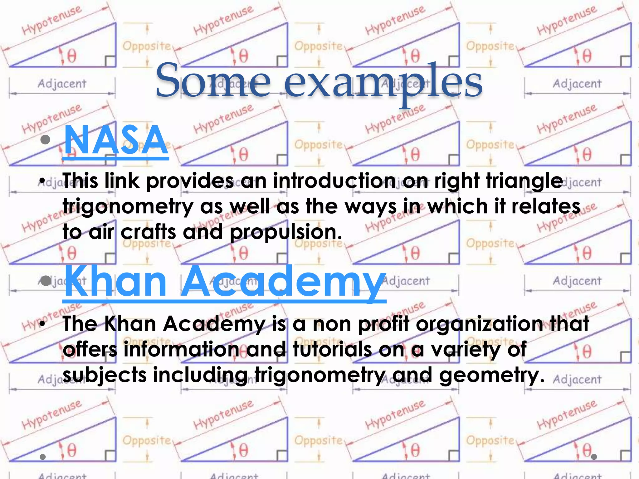 Some examples
• NASA
• This link provides an introduction on right triangle
  trigonometry as well as the ways in which it relates
  to air crafts and propulsion.

• Khan Academy
• The Khan Academy is a non profit organization that
  offers information and tutorials on a variety of
  subjects including trigonometry and geometry.
 