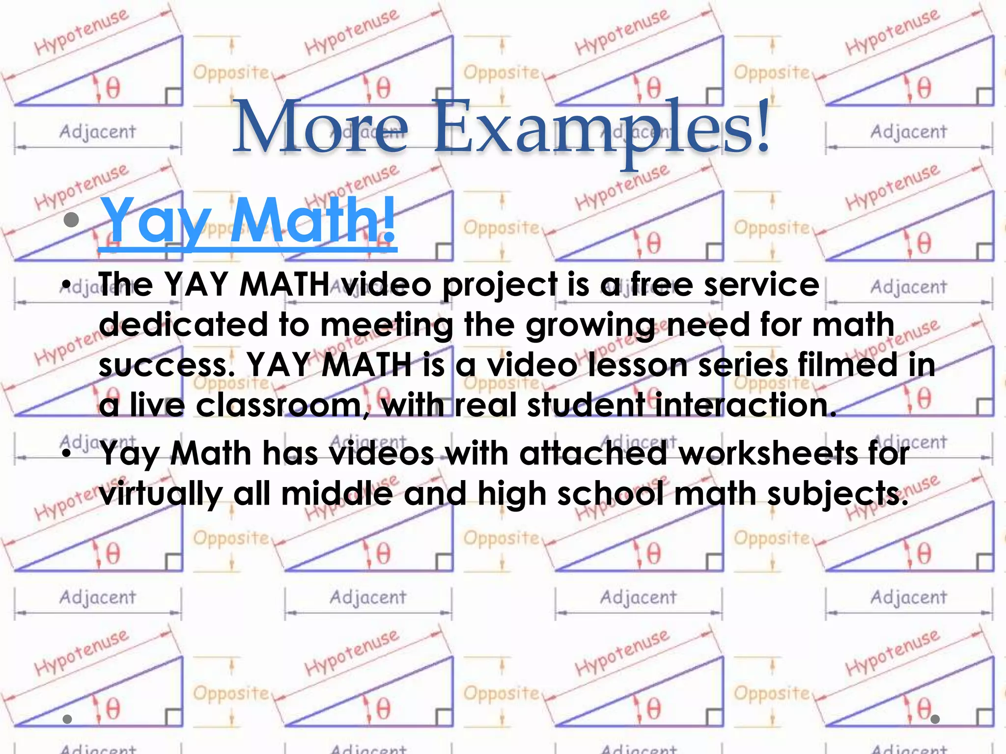 More Examples!
• Yay Math!
• The YAY MATH video project is a free service
  dedicated to meeting the growing need for math
  success. YAY MATH is a video lesson series filmed in
  a live classroom, with real student interaction.
• Yay Math has videos with attached worksheets for
  virtually all middle and high school math subjects.
 