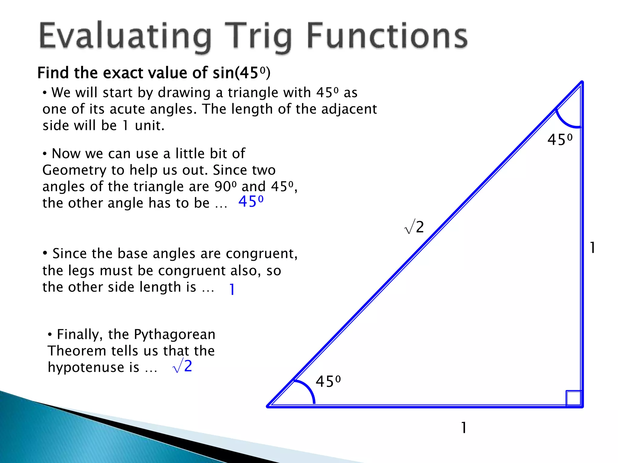 Find the exact value of sin(45⁰)
• We will start by drawing a triangle with 45⁰ as
one of its acute angles. The length of the adjacent
side will be 1 unit.
1
45⁰
• Now we can use a little bit of
Geometry to help us out. Since two
angles of the triangle are 90⁰ and 45⁰,
the other angle has to be … 45⁰
45⁰
• Since the base angles are congruent,
the legs must be congruent also, so
the other side length is …
1
1
• Finally, the Pythagorean
Theorem tells us that the
hypotenuse is …
√2
√2
 
