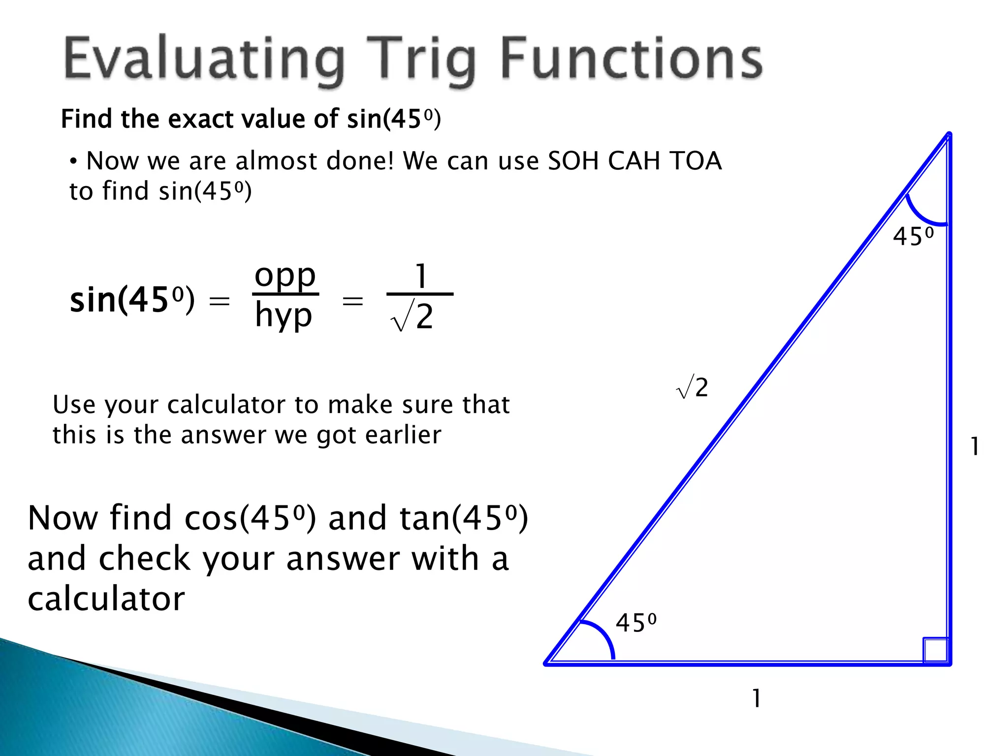 Find the exact value of sin(45⁰)
1
45⁰
45⁰
1
√2
• Now we are almost done! We can use SOH CAH TOA
to find sin(45⁰)
sin(45⁰) = =
opp
hyp
1
√2
Now find cos(45⁰) and tan(45⁰)
and check your answer with a
calculator
Use your calculator to make sure that
this is the answer we got earlier
 