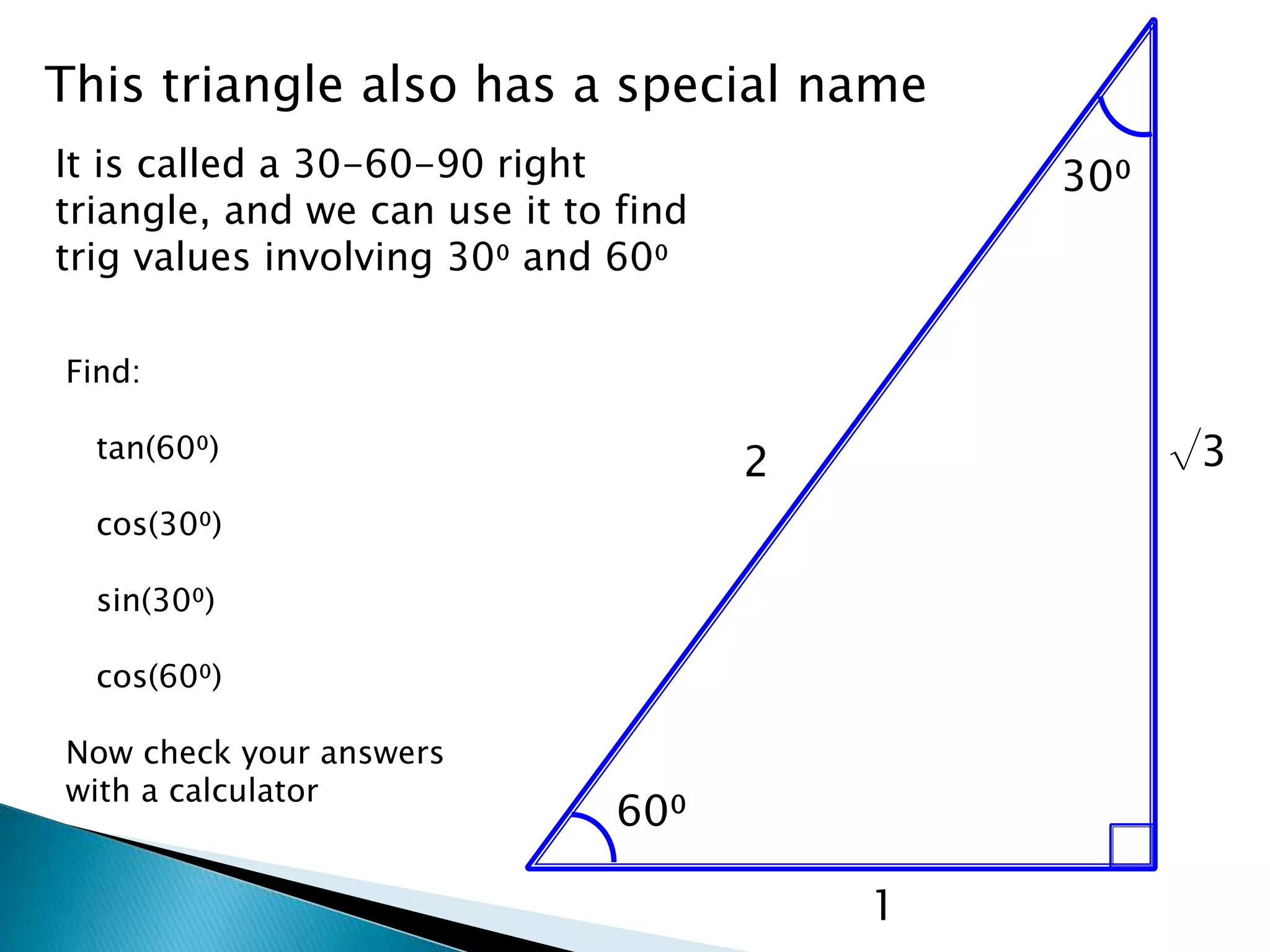 1
60⁰
30⁰
2
This triangle also has a special name
It is called a 30-60-90 right
triangle, and we can use it to find
trig values involving 30⁰ and 60⁰
√3
Find:
tan(60⁰)
cos(30⁰)
sin(30⁰)
cos(60⁰)
Now check your answers
with a calculator
 