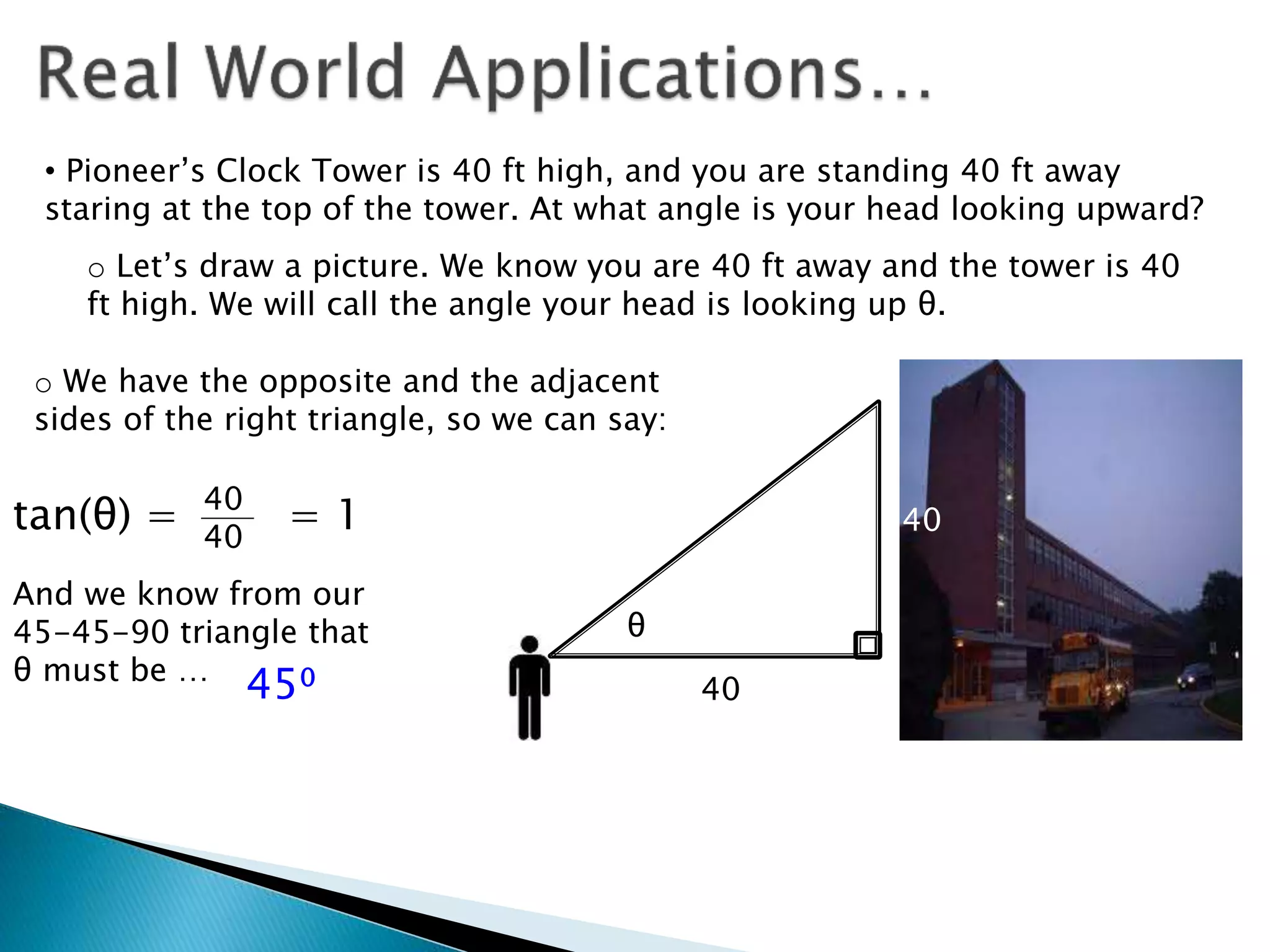 • Pioneer’s Clock Tower is 40 ft high, and you are standing 40 ft away
staring at the top of the tower. At what angle is your head looking upward?
o Let’s draw a picture. We know you are 40 ft away and the tower is 40
ft high. We will call the angle your head is looking up θ.
θ
40
40
o We have the opposite and the adjacent
sides of the right triangle, so we can say:
tan(θ) = 40
40
= 1
And we know from our
45-45-90 triangle that
θ must be …
45⁰
 