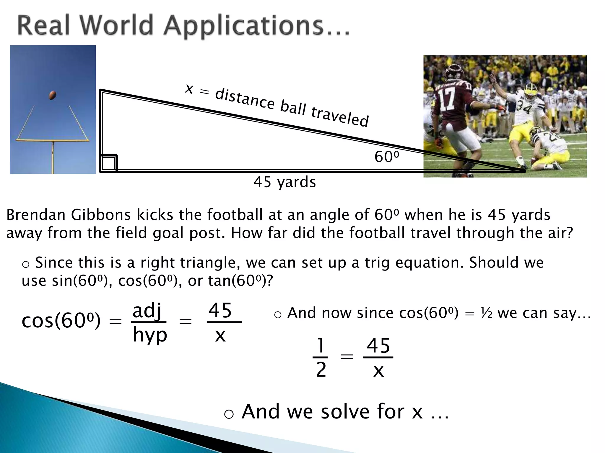 Brendan Gibbons kicks the football at an angle of 60⁰ when he is 45 yards
away from the field goal post. How far did the football travel through the air?
60⁰
45 yards
o Since this is a right triangle, we can set up a trig equation. Should we
use sin(60⁰), cos(60⁰), or tan(60⁰)?
cos(60⁰) = adj
hyp
45
x
= o And now since cos(60⁰) = ½ we can say…
1 45
2 x
=
o And we solve for x …
 