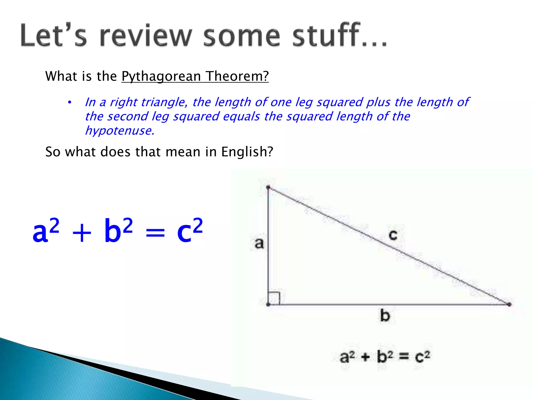 What is the Pythagorean Theorem?
• In a right triangle, the length of one leg squared plus the length of
the second leg squared equals the squared length of the
hypotenuse.
So what does that mean in English?
a2 + b2 = c2
 